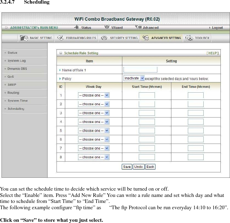 3.2.4.7 Scheduling    You can set the schedule time to decide which service will be turned on or off.   Select the “Enable” item. Press “Add New Rule” You can write a rule name and set which day and what time to schedule from “Start Time” to “End Time”.   The following example configure “ftp time” as      “The ftp Protocol can be run everyday 14:10 to 16:20”.  Click on “Save” to store what you just select.        