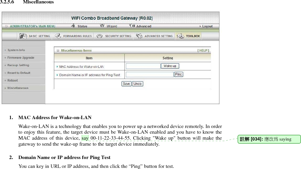3.2.5.6 Miscellaneous    1. MAC Address for Wake-on-LAN Wake-on-LAN is a technology that enables you to power up a networked device remotely. In order to enjoy this feature, the target device must be Wake-on-LAN enabled and you have to know the MAC address of this device, say 00-11-22-33-44-55. Clicking &quot;Wake up&quot; button will make the gateway to send the wake-up frame to the target device immediately.    2. Domain Name or IP address for Ping Test You can key in URL or IP address, and then click the “Ping” button for test.                註解 [034]: 應改為 saying 
