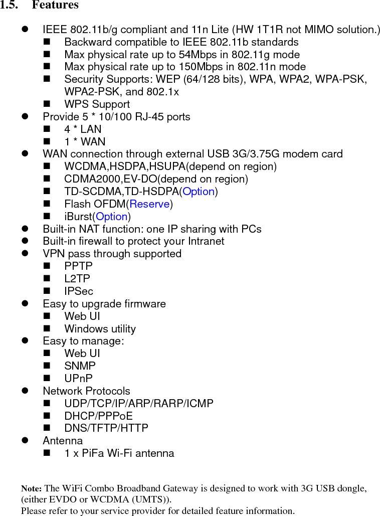  1.5. Features   z  IEEE 802.11b/g compliant and 11n Lite (HW 1T1R not MIMO solution.)   Backward compatible to IEEE 802.11b standards   Max physical rate up to 54Mbps in 802.11g mode   Max physical rate up to 150Mbps in 802.11n mode   Security Supports: WEP (64/128 bits), WPA, WPA2, WPA-PSK, WPA2-PSK, and 802.1x  WPS Support  z  Provide 5 * 10/100 RJ-45 ports  4 * LAN   1 * WAN z  WAN connection through external USB 3G/3.75G modem card  WCDMA,HSDPA,HSUPA(depend on region)  CDMA2000,EV-DO(depend on region)  TD-SCDMA,TD-HSDPA(Option)  Flash OFDM(Reserve)  iBurst(Option)  z Built-in NAT function: one IP sharing with PCs z  Built-in firewall to protect your Intranet z  VPN pass through supported  PPTP  L2TP  IPSec z  Easy to upgrade firmware  Web UI  Windows utility z  Easy to manage:  Web UI  SNMP  UPnP z Network Protocols  UDP/TCP/IP/ARP/RARP/ICMP  DHCP/PPPoE  DNS/TFTP/HTTP z Antenna   1 x PiFa Wi-Fi antenna     Note: The WiFi Combo Broadband Gateway is designed to work with 3G USB dongle, (either EVDO or WCDMA (UMTS)). Please refer to your service provider for detailed feature information.     