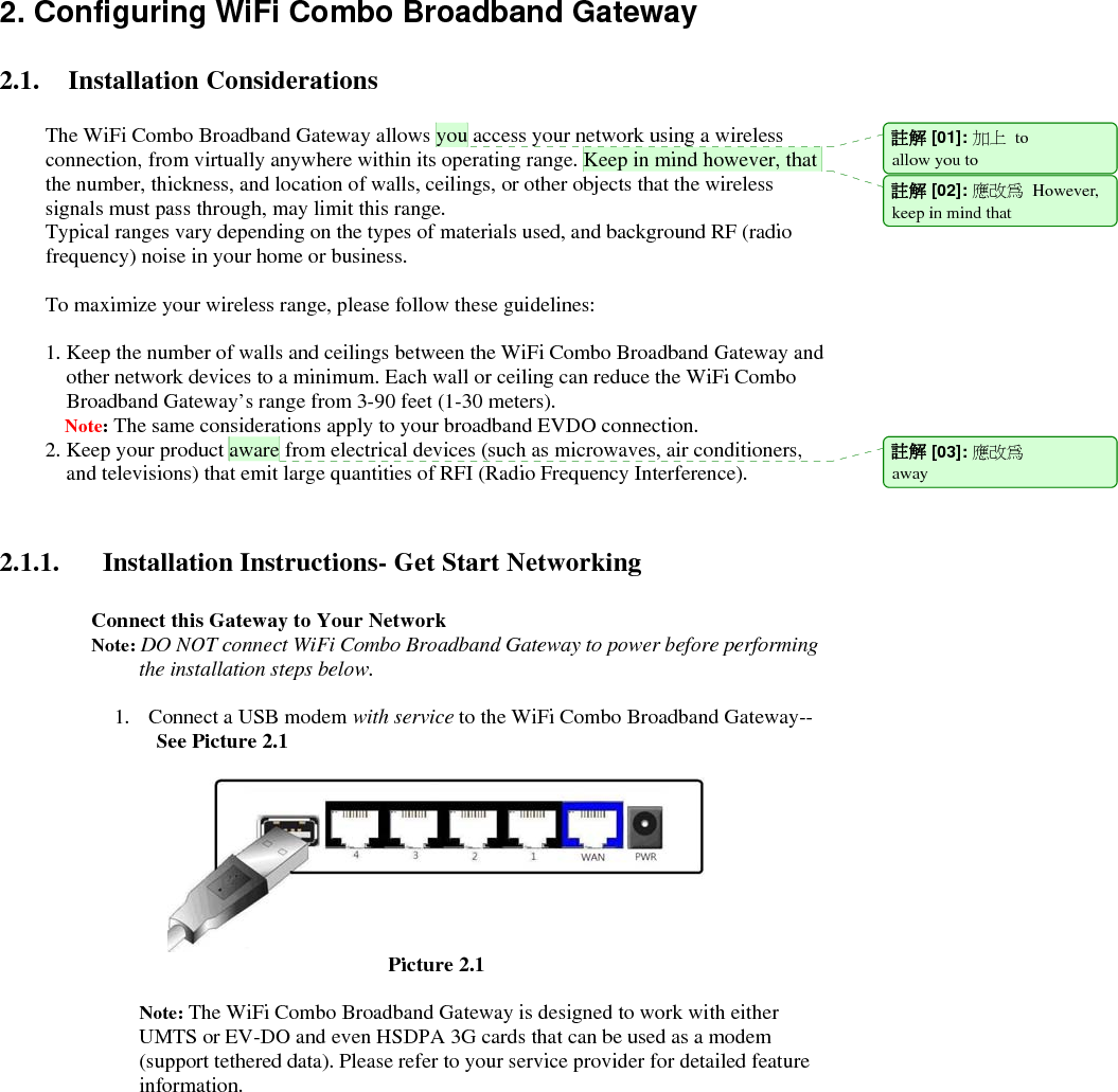   2. Configuring WiFi Combo Broadband Gateway  2.1. Installation Considerations  The WiFi Combo Broadband Gateway allows you access your network using a wireless connection, from virtually anywhere within its operating range. Keep in mind however, that the number, thickness, and location of walls, ceilings, or other objects that the wireless signals must pass through, may limit this range. Typical ranges vary depending on the types of materials used, and background RF (radio frequency) noise in your home or business.  To maximize your wireless range, please follow these guidelines:  1. Keep the number of walls and ceilings between the WiFi Combo Broadband Gateway and other network devices to a minimum. Each wall or ceiling can reduce the WiFi Combo Broadband Gateway’s range from 3-90 feet (1-30 meters). Note: The same considerations apply to your broadband EVDO connection. 2. Keep your product aware from electrical devices (such as microwaves, air conditioners, and televisions) that emit large quantities of RFI (Radio Frequency Interference).   2.1.1. Installation Instructions- Get Start Networking  Connect this Gateway to Your Network Note: DO NOT connect WiFi Combo Broadband Gateway to power before performing the installation steps below.  1. Connect a USB modem with service to the WiFi Combo Broadband Gateway--     See Picture 2.1                                     Picture 2.1    Note: The WiFi Combo Broadband Gateway is designed to work with either UMTS or EV-DO and even HSDPA 3G cards that can be used as a modem (support tethered data). Please refer to your service provider for detailed feature information.     註解 [01]: 加上 to allow you to   註解 [02]: 應改為 However,keep in mind that 註解 [03]: 應改為 away  