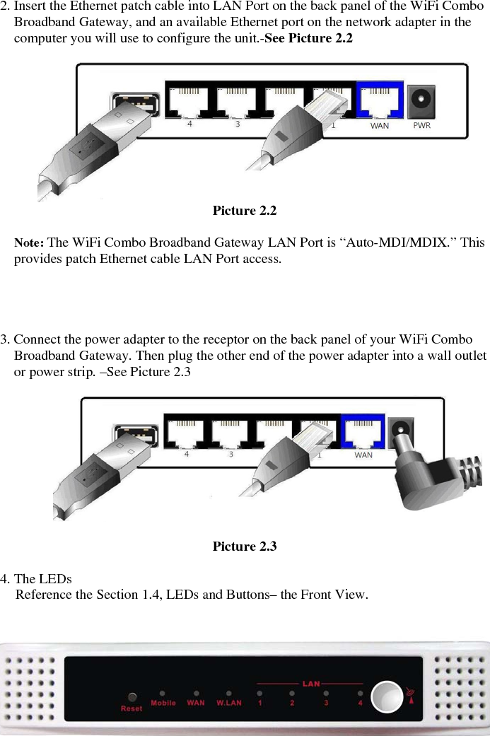  2. Insert the Ethernet patch cable into LAN Port on the back panel of the WiFi Combo Broadband Gateway, and an available Ethernet port on the network adapter in the computer you will use to configure the unit.-See Picture 2.2       Picture 2.2  Note: The WiFi Combo Broadband Gateway LAN Port is “Auto-MDI/MDIX.” This provides patch Ethernet cable LAN Port access.     3. Connect the power adapter to the receptor on the back panel of your WiFi Combo Broadband Gateway. Then plug the other end of the power adapter into a wall outlet or power strip. –See Picture 2.3          Picture 2.3    4. The LEDs Reference the Section 1.4, LEDs and Buttons– the Front View.              