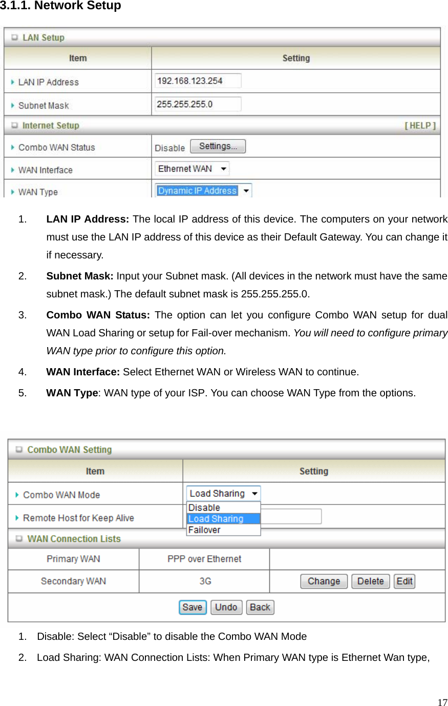  173.1.1. Network Setup    1.  LAN IP Address: The local IP address of this device. The computers on your network must use the LAN IP address of this device as their Default Gateway. You can change it if necessary. 2.  Subnet Mask: Input your Subnet mask. (All devices in the network must have the same subnet mask.) The default subnet mask is 255.255.255.0. 3.  Combo WAN Status: The option can let you configure Combo WAN setup for dual WAN Load Sharing or setup for Fail-over mechanism. You will need to configure primary WAN type prior to configure this option. 4.  WAN Interface: Select Ethernet WAN or Wireless WAN to continue. 5.  WAN Type: WAN type of your ISP. You can choose WAN Type from the options.  1.  Disable: Select “Disable” to disable the Combo WAN Mode 2.  Load Sharing: WAN Connection Lists: When Primary WAN type is Ethernet Wan type, 