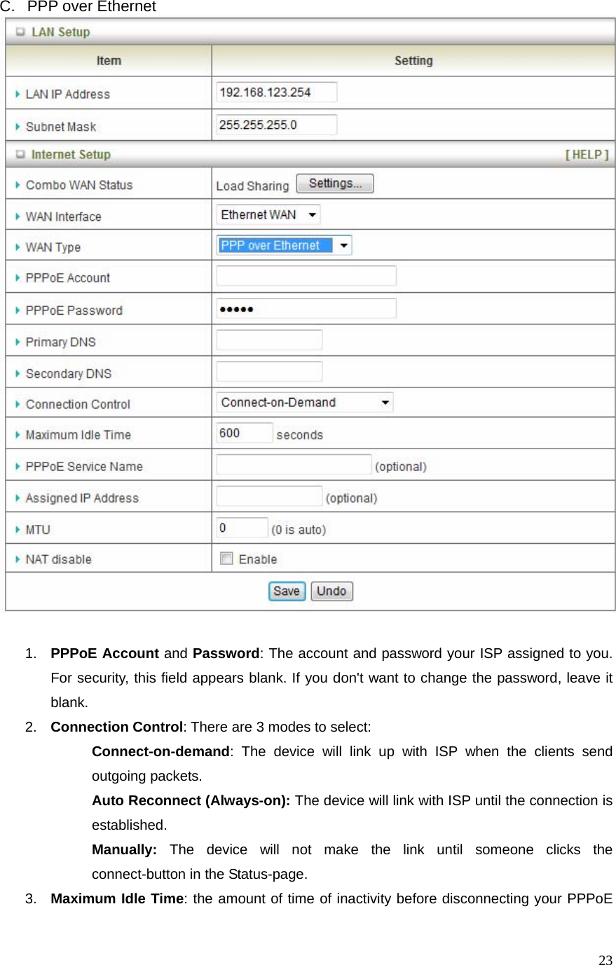  23C.  PPP over Ethernet    1.  PPPoE Account and Password: The account and password your ISP assigned to you. For security, this field appears blank. If you don&apos;t want to change the password, leave it blank.  2.  Connection Control: There are 3 modes to select:    Connect-on-demand: The device will link up with ISP when the clients send outgoing packets.    Auto Reconnect (Always-on): The device will link with ISP until the connection is established.   Manually: The device will not make the link until someone clicks the connect-button in the Status-page. 3.  Maximum Idle Time: the amount of time of inactivity before disconnecting your PPPoE 
