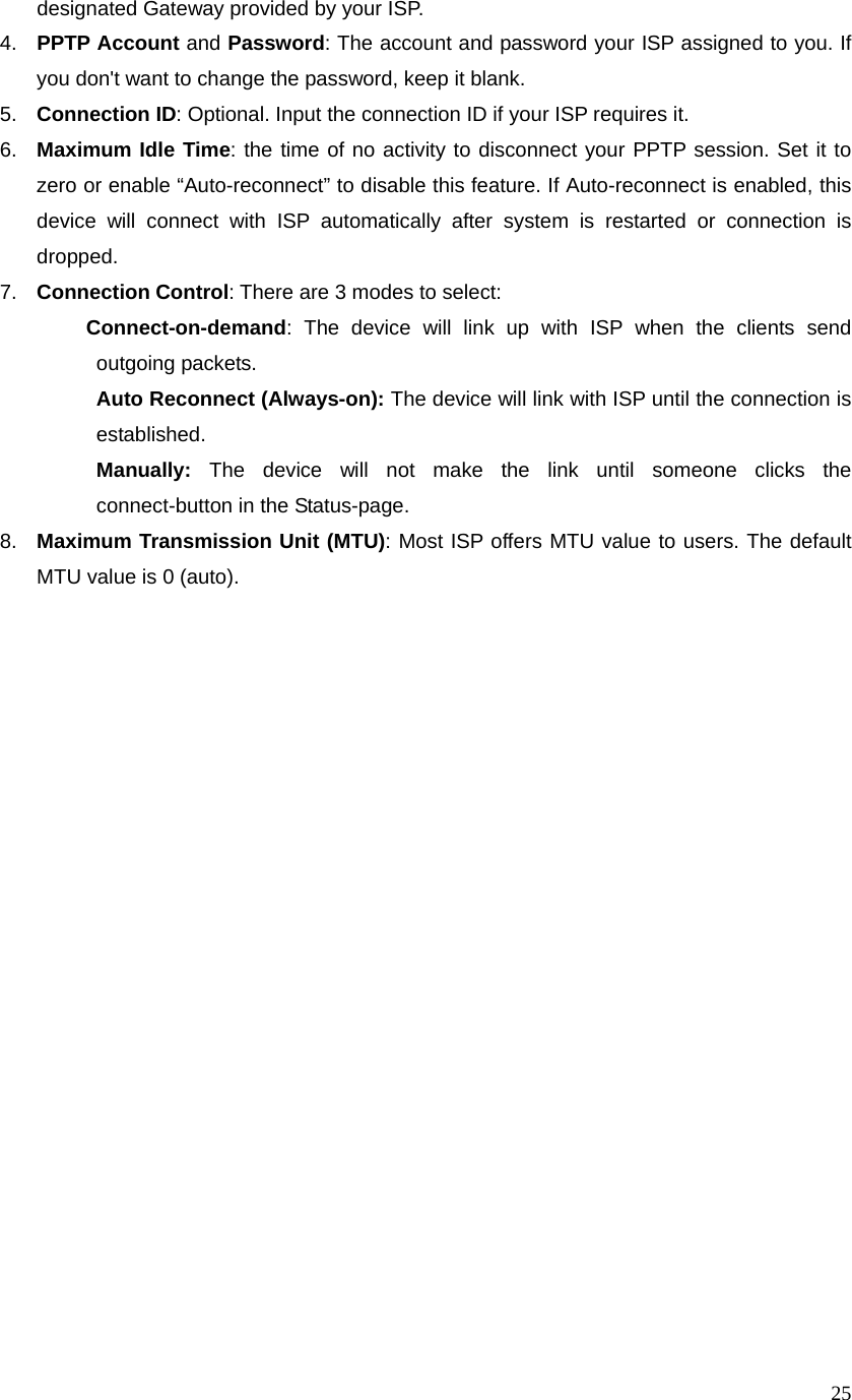 25designated Gateway provided by your ISP. 4.  PPTP Account and Password: The account and password your ISP assigned to you. If you don&apos;t want to change the password, keep it blank.   5.  Connection ID: Optional. Input the connection ID if your ISP requires it.   6.  Maximum Idle Time: the time of no activity to disconnect your PPTP session. Set it to zero or enable “Auto-reconnect” to disable this feature. If Auto-reconnect is enabled, this device will connect with ISP automatically after system is restarted or connection is dropped.  7.  Connection Control: There are 3 modes to select:   Connect-on-demand: The device will link up with ISP when the clients send outgoing packets.    Auto Reconnect (Always-on): The device will link with ISP until the connection is established.   Manually: The device will not make the link until someone clicks the connect-button in the Status-page.   8.  Maximum Transmission Unit (MTU): Most ISP offers MTU value to users. The default MTU value is 0 (auto).                                