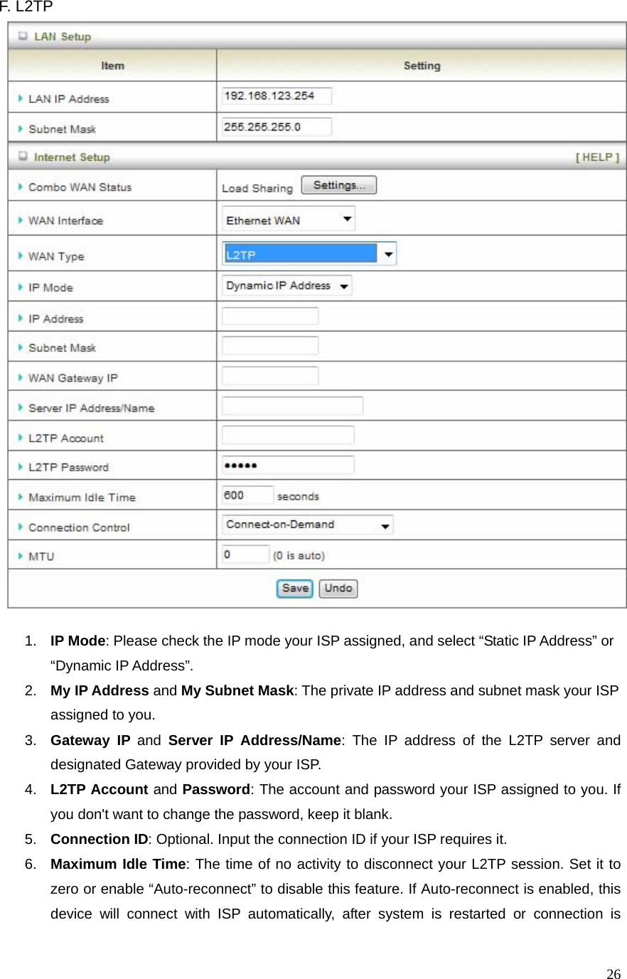  26F. L2TP     1.  IP Mode: Please check the IP mode your ISP assigned, and select “Static IP Address” or “Dynamic IP Address”.   2.  My IP Address and My Subnet Mask: The private IP address and subnet mask your ISP assigned to you.   3.  Gateway IP and Server IP Address/Name: The IP address of the L2TP server and designated Gateway provided by your ISP. 4.  L2TP Account and Password: The account and password your ISP assigned to you. If you don&apos;t want to change the password, keep it blank.   5.  Connection ID: Optional. Input the connection ID if your ISP requires it.   6.  Maximum Idle Time: The time of no activity to disconnect your L2TP session. Set it to zero or enable “Auto-reconnect” to disable this feature. If Auto-reconnect is enabled, this device will connect with ISP automatically, after system is restarted or connection is 