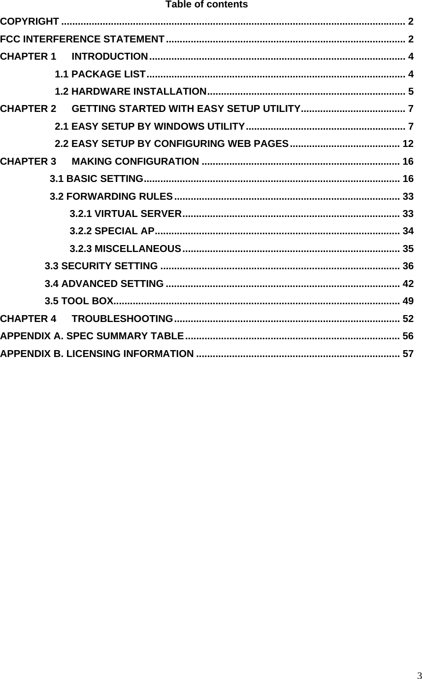  3Table of contents COPYRIGHT ............................................................................................................................. 2 FCC INTERFERENCE STATEMENT....................................................................................... 2 CHAPTER 1 INTRODUCTION............................................................................................. 4            1.1 PACKAGE LIST.............................................................................................. 4            1.2 HARDWARE INSTALLATION........................................................................ 5 CHAPTER 2 GETTING STARTED WITH EASY SETUP UTILITY...................................... 7            2.1 EASY SETUP BY WINDOWS UTILITY.......................................................... 7            2.2 EASY SETUP BY CONFIGURING WEB PAGES........................................ 12 CHAPTER 3 MAKING CONFIGURATION ........................................................................ 16           3.1 BASIC SETTING............................................................................................. 16           3.2 FORWARDING RULES.................................................................................. 33               3.2.1 VIRTUAL SERVER............................................................................... 33               3.2.2 SPECIAL AP......................................................................................... 34               3.2.3 MISCELLANEOUS............................................................................... 35          3.3 SECURITY SETTING ....................................................................................... 36          3.4 ADVANCED SETTING ..................................................................................... 42          3.5 TOOL BOX........................................................................................................ 49 CHAPTER 4 TROUBLESHOOTING.................................................................................. 52 APPENDIX A. SPEC SUMMARY TABLE.............................................................................. 56 APPENDIX B. LICENSING INFORMATION .......................................................................... 57             