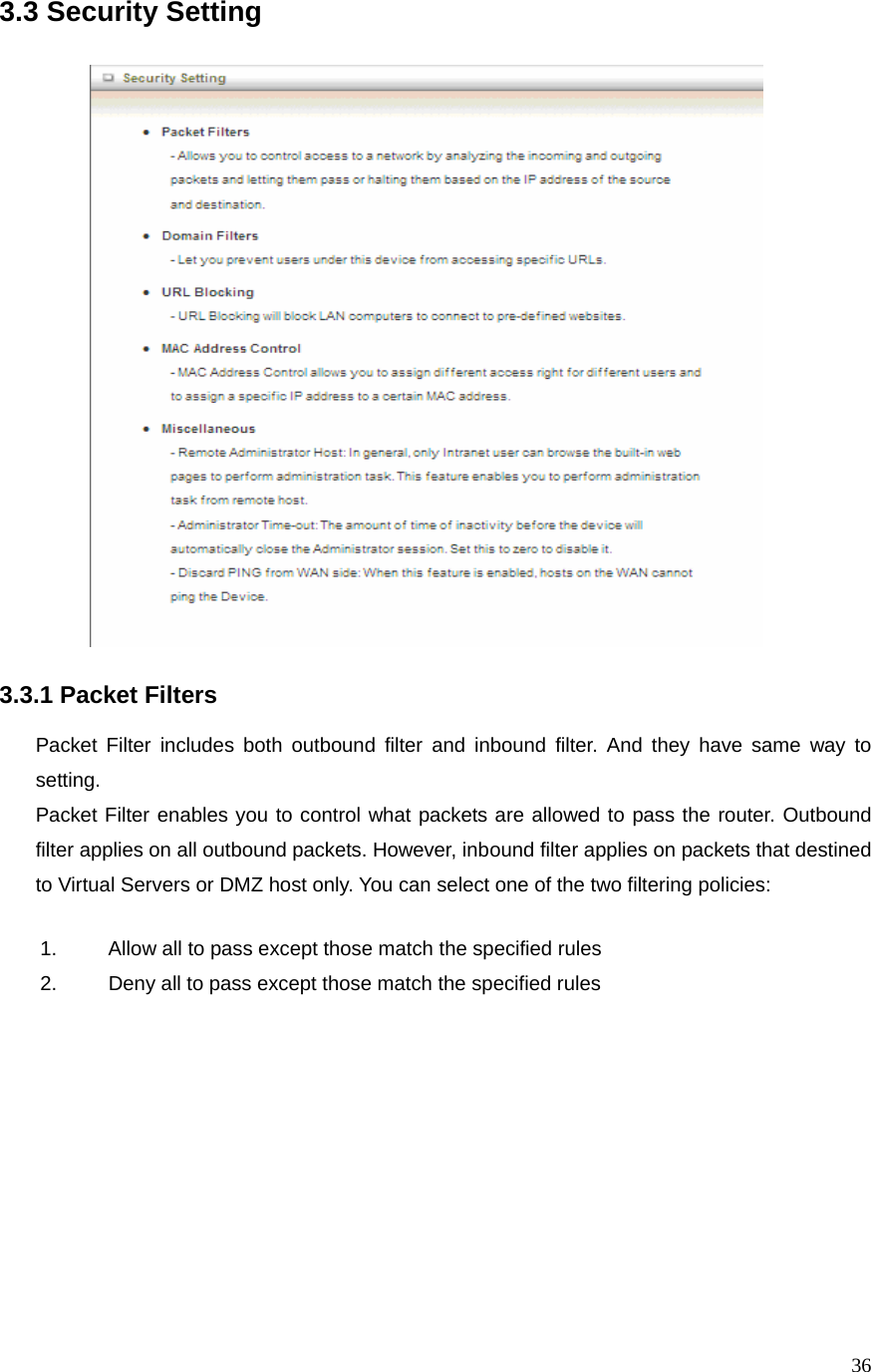  363.3 Security Setting                             3.3.1 Packet Filters  Packet Filter includes both outbound filter and inbound filter. And they have same way to setting.  Packet Filter enables you to control what packets are allowed to pass the router. Outbound filter applies on all outbound packets. However, inbound filter applies on packets that destined to Virtual Servers or DMZ host only. You can select one of the two filtering policies: 1.  Allow all to pass except those match the specified rules   2.  Deny all to pass except those match the specified rules  