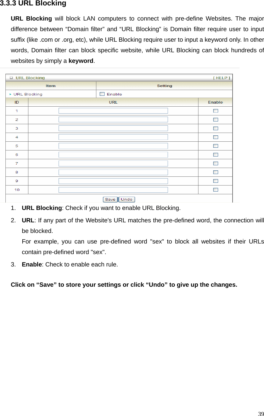  393.3.3 URL Blocking  URL Blocking will block LAN computers to connect with pre-define Websites. The major difference between “Domain filter” and “URL Blocking” is Domain filter require user to input suffix (like .com or .org, etc), while URL Blocking require user to input a keyword only. In other words, Domain filter can block specific website, while URL Blocking can block hundreds of websites by simply a keyword.  1.  URL Blocking: Check if you want to enable URL Blocking.   2.  URL: If any part of the Website&apos;s URL matches the pre-defined word, the connection will be blocked. For example, you can use pre-defined word &quot;sex&quot; to block all websites if their URLs contain pre-defined word &quot;sex&quot;.   3.  Enable: Check to enable each rule.  Click on “Save” to store your settings or click “Undo” to give up the changes.               