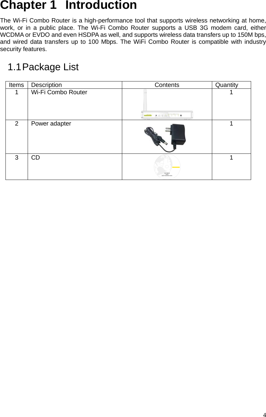  4Chapter 1   Introduction The Wi-Fi Combo Router is a high-performance tool that supports wireless networking at home, work, or in a public place. The Wi-Fi Combo Router supports a USB 3G modem card, either WCDMA or EVDO and even HSDPA as well, and supports wireless data transfers up to 150M bps, and wired data transfers up to 100 Mbps. The WiFi Combo Router is compatible with industry security features. 1.1 Package  List Items Description  Contents  Quantity 1  Wi-Fi Combo Router  1 2 Power adapter  1 3 CD  1                           