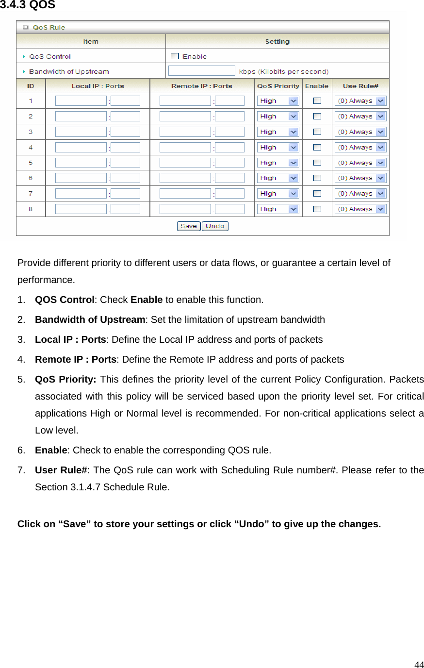  443.4.3 QOS   Provide different priority to different users or data flows, or guarantee a certain level of performance. 1.  QOS Control: Check Enable to enable this function. 2.  Bandwidth of Upstream: Set the limitation of upstream bandwidth 3.  Local IP : Ports: Define the Local IP address and ports of packets 4.  Remote IP : Ports: Define the Remote IP address and ports of packets 5.  QoS Priority: This defines the priority level of the current Policy Configuration. Packets associated with this policy will be serviced based upon the priority level set. For critical applications High or Normal level is recommended. For non-critical applications select a Low level. 6.  Enable: Check to enable the corresponding QOS rule. 7.  User Rule#: The QoS rule can work with Scheduling Rule number#. Please refer to the Section 3.1.4.7 Schedule Rule.  Click on “Save” to store your settings or click “Undo” to give up the changes.   