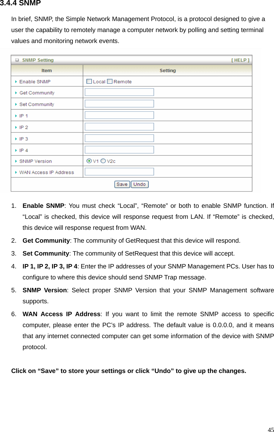  453.4.4 SNMP  In brief, SNMP, the Simple Network Management Protocol, is a protocol designed to give a user the capability to remotely manage a computer network by polling and setting terminal values and monitoring network events.     1.  Enable SNMP: You must check “Local”, “Remote” or both to enable SNMP function. If “Local” is checked, this device will response request from LAN. If “Remote” is checked, this device will response request from WAN. 2.  Get Community: The community of GetRequest that this device will respond. 3.  Set Community: The community of SetRequest that this device will accept. 4.  IP 1, IP 2, IP 3, IP 4: Enter the IP addresses of your SNMP Management PCs. User has to configure to where this device should send SNMP Trap message. 5.  SNMP Version: Select proper SNMP Version that your SNMP Management software supports. 6.  WAN Access IP Address: If you want to limit the remote SNMP access to specific computer, please enter the PC’s IP address. The default value is 0.0.0.0, and it means that any internet connected computer can get some information of the device with SNMP protocol.  Click on “Save” to store your settings or click “Undo” to give up the changes.   