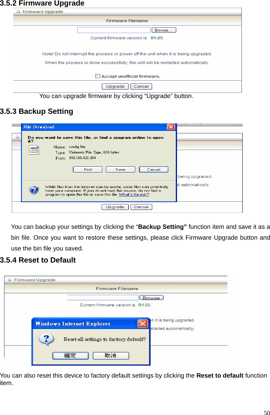  50 3.5.2 Firmware Upgrade       You can upgrade firmware by clicking “Upgrade” button.    3.5.3 Backup Setting    You can backup your settings by clicking the “Backup Setting” function item and save it as a bin file. Once you want to restore these settings, please click Firmware Upgrade button and use the bin file you saved. 3.5.4 Reset to Default   You can also reset this device to factory default settings by clicking the Reset to default function item.  