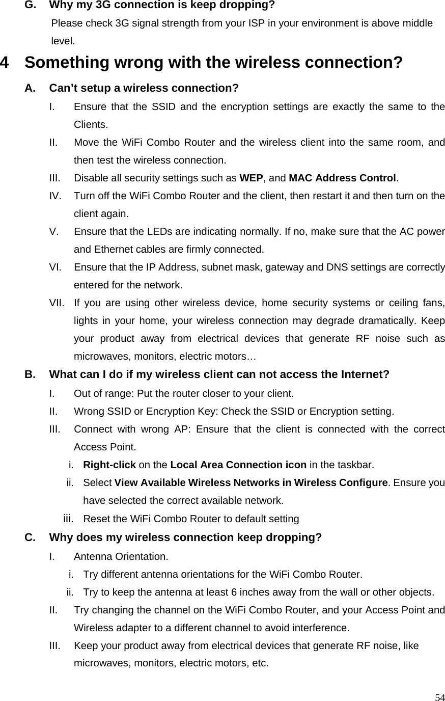  54G.  Why my 3G connection is keep dropping?           Please check 3G signal strength from your ISP in your environment is above middle   level. 4  Something wrong with the wireless connection? A.  Can’t setup a wireless connection? I.  Ensure that the SSID and the encryption settings are exactly the same to the Clients.  II.  Move the WiFi Combo Router and the wireless client into the same room, and then test the wireless connection. III.  Disable all security settings such as WEP, and MAC Address Control. IV.  Turn off the WiFi Combo Router and the client, then restart it and then turn on the client again.   V.  Ensure that the LEDs are indicating normally. If no, make sure that the AC power and Ethernet cables are firmly connected. VI.  Ensure that the IP Address, subnet mask, gateway and DNS settings are correctly entered for the network. VII.  If you are using other wireless device, home security systems or ceiling fans, lights in your home, your wireless connection may degrade dramatically. Keep your product away from electrical devices that generate RF noise such as microwaves, monitors, electric motors… B.  What can I do if my wireless client can not access the Internet? I.  Out of range: Put the router closer to your client. II.  Wrong SSID or Encryption Key: Check the SSID or Encryption setting. III.  Connect with wrong AP: Ensure that the client is connected with the correct Access Point. i.  Right-click on the Local Area Connection icon in the taskbar. ii. Select View Available Wireless Networks in Wireless Configure. Ensure you have selected the correct available network.   iii.  Reset the WiFi Combo Router to default setting C.  Why does my wireless connection keep dropping? I. Antenna Orientation.  i.  Try different antenna orientations for the WiFi Combo Router. ii.  Try to keep the antenna at least 6 inches away from the wall or other objects. II.  Try changing the channel on the WiFi Combo Router, and your Access Point and Wireless adapter to a different channel to avoid interference. III.  Keep your product away from electrical devices that generate RF noise, like microwaves, monitors, electric motors, etc. 