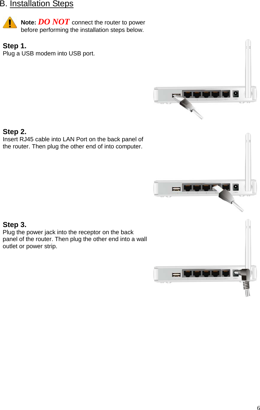  6B. Installation Steps    Note: DO NOT connect the router to power before performing the installation steps below.  Step 1.   Plug a USB modem into USB port.      Step 2. Insert RJ45 cable into LAN Port on the back panel of the router. Then plug the other end of into computer.    Step 3. Plug the power jack into the receptor on the back panel of the router. Then plug the other end into a wall outlet or power strip.                  