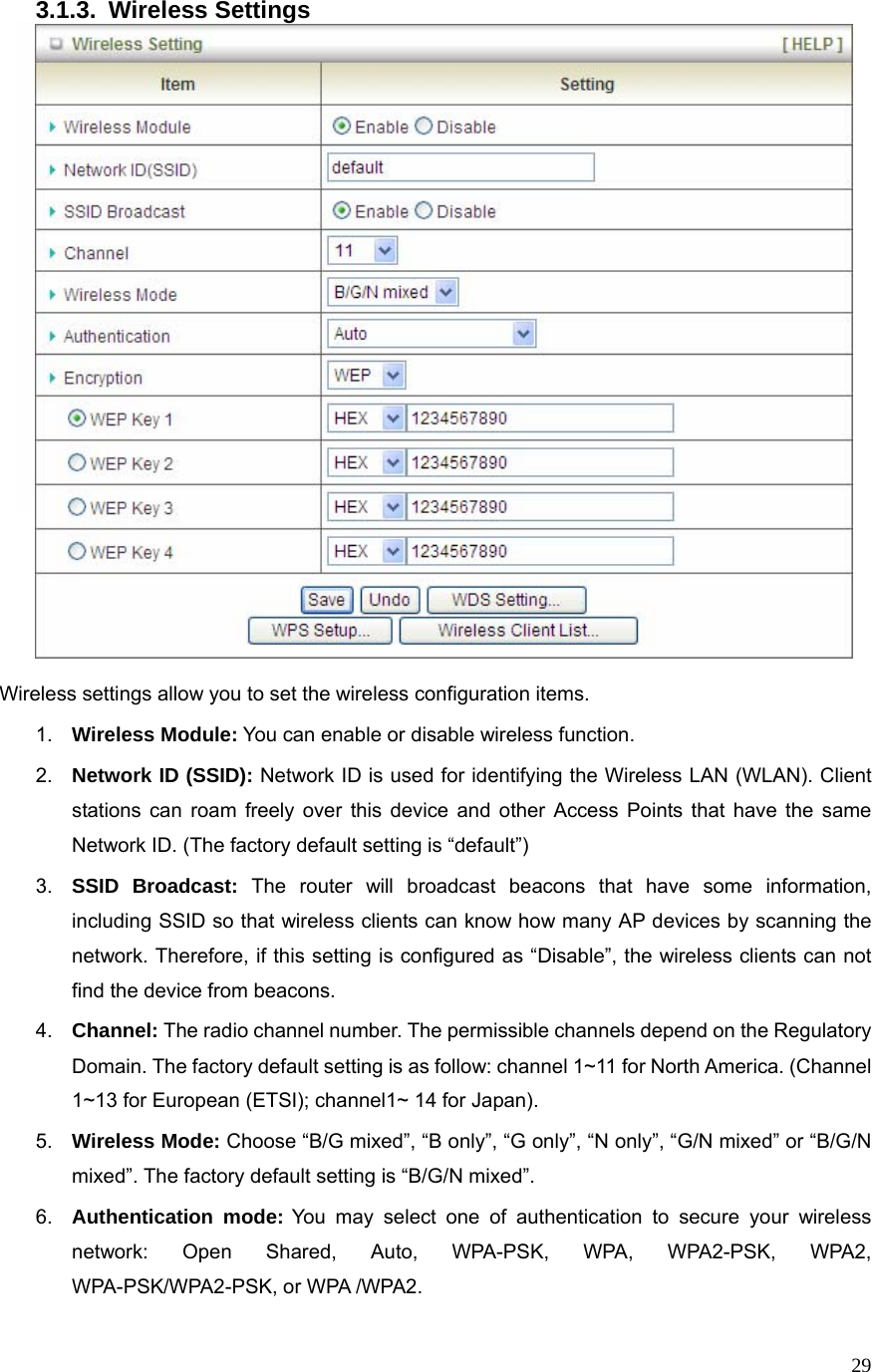  293.1.3. Wireless Settings   Wireless settings allow you to set the wireless configuration items. 1.  Wireless Module: You can enable or disable wireless function. 2.  Network ID (SSID): Network ID is used for identifying the Wireless LAN (WLAN). Client stations can roam freely over this device and other Access Points that have the same Network ID. (The factory default setting is “default”) 3.  SSID Broadcast: The router will broadcast beacons that have some information, including SSID so that wireless clients can know how many AP devices by scanning the network. Therefore, if this setting is configured as “Disable”, the wireless clients can not find the device from beacons. 4.  Channel: The radio channel number. The permissible channels depend on the Regulatory Domain. The factory default setting is as follow: channel 1~11 for North America. (Channel 1~13 for European (ETSI); channel1~ 14 for Japan). 5.  Wireless Mode: Choose “B/G mixed”, “B only”, “G only”, “N only”, “G/N mixed” or “B/G/N mixed”. The factory default setting is “B/G/N mixed”. 6.  Authentication mode: You may select one of authentication to secure your wireless network: Open Shared, Auto, WPA-PSK, WPA, WPA2-PSK, WPA2, WPA-PSK/WPA2-PSK, or WPA /WPA2. 