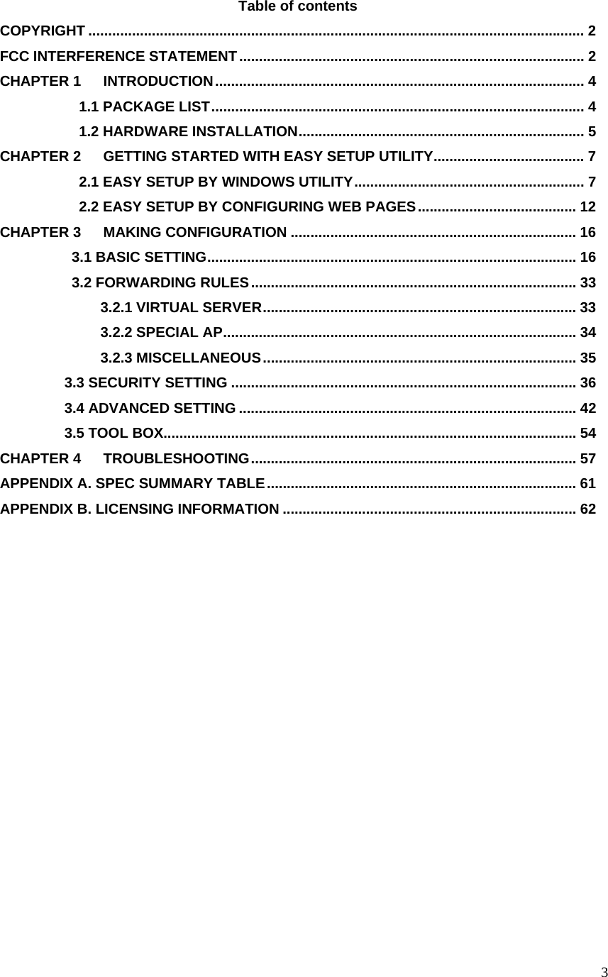  3Table of contents COPYRIGHT ............................................................................................................................. 2 FCC INTERFERENCE STATEMENT....................................................................................... 2 CHAPTER 1 INTRODUCTION............................................................................................. 4            1.1 PACKAGE LIST.............................................................................................. 4            1.2 HARDWARE INSTALLATION........................................................................ 5 CHAPTER 2 GETTING STARTED WITH EASY SETUP UTILITY...................................... 7            2.1 EASY SETUP BY WINDOWS UTILITY.......................................................... 7            2.2 EASY SETUP BY CONFIGURING WEB PAGES........................................ 12 CHAPTER 3 MAKING CONFIGURATION ........................................................................ 16           3.1 BASIC SETTING............................................................................................. 16           3.2 FORWARDING RULES.................................................................................. 33               3.2.1 VIRTUAL SERVER............................................................................... 33               3.2.2 SPECIAL AP......................................................................................... 34               3.2.3 MISCELLANEOUS............................................................................... 35          3.3 SECURITY SETTING ....................................................................................... 36          3.4 ADVANCED SETTING ..................................................................................... 42          3.5 TOOL BOX........................................................................................................ 54 CHAPTER 4 TROUBLESHOOTING.................................................................................. 57 APPENDIX A. SPEC SUMMARY TABLE.............................................................................. 61 APPENDIX B. LICENSING INFORMATION .......................................................................... 62             
