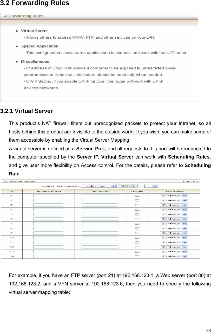  333.2 Forwarding Rules    3.2.1 Virtual Server  This product’s NAT firewall filters out unrecognized packets to protect your Intranet, so all hosts behind this product are invisible to the outside world. If you wish, you can make some of them accessible by enabling the Virtual Server Mapping. A virtual server is defined as a Service Port, and all requests to this port will be redirected to the computer specified by the Server IP. Virtual Server can work with Scheduling Rules, and give user more flexibility on Access control. For the details, please refer to Scheduling Rule.    For example, if you have an FTP server (port 21) at 192.168.123.1, a Web server (port 80) at 192.168.123.2, and a VPN server at 192.168.123.6, then you need to specify the following virtual server mapping table:   