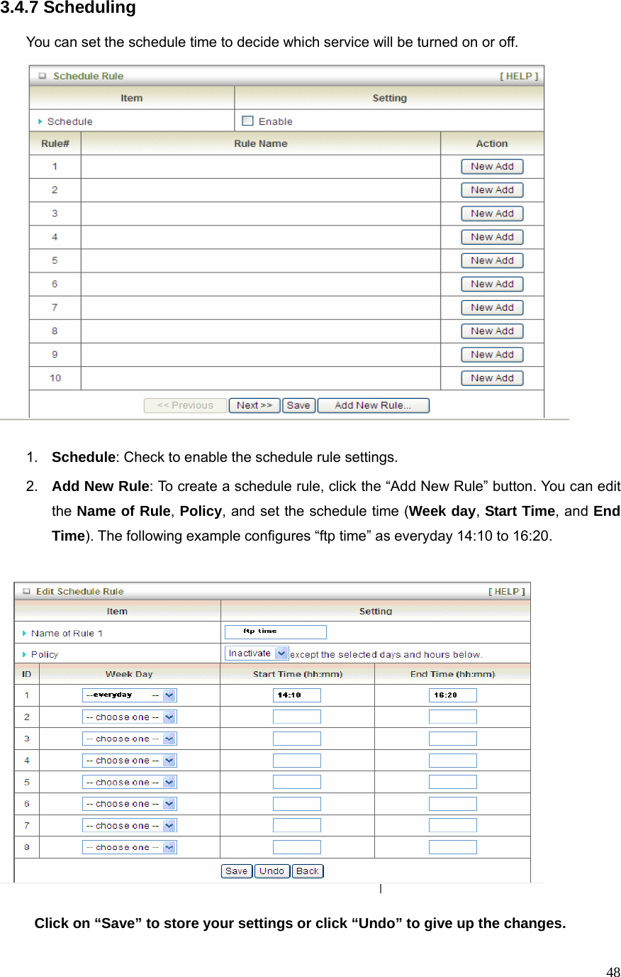  483.4.7 Scheduling  You can set the schedule time to decide which service will be turned on or off.     1.  Schedule: Check to enable the schedule rule settings.   2.  Add New Rule: To create a schedule rule, click the “Add New Rule” button. You can edit the Name of Rule, Policy, and set the schedule time (Week day, Start Time, and End Time). The following example configures “ftp time” as everyday 14:10 to 16:20.    Click on “Save” to store your settings or click “Undo” to give up the changes. 