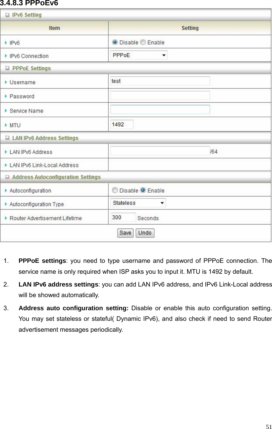  513.4.8.3 PPPoEv6   1.  PPPoE settings: you need to type username and password of PPPoE connection. The service name is only required when ISP asks you to input it. MTU is 1492 by default.   2.  LAN IPv6 address settings: you can add LAN IPv6 address, and IPv6 Link-Local address will be showed automatically. 3.  Address auto configuration setting: Disable or enable this auto configuration setting. You may set stateless or stateful( Dynamic IPv6), and also check if need to send Router advertisement messages periodically.       