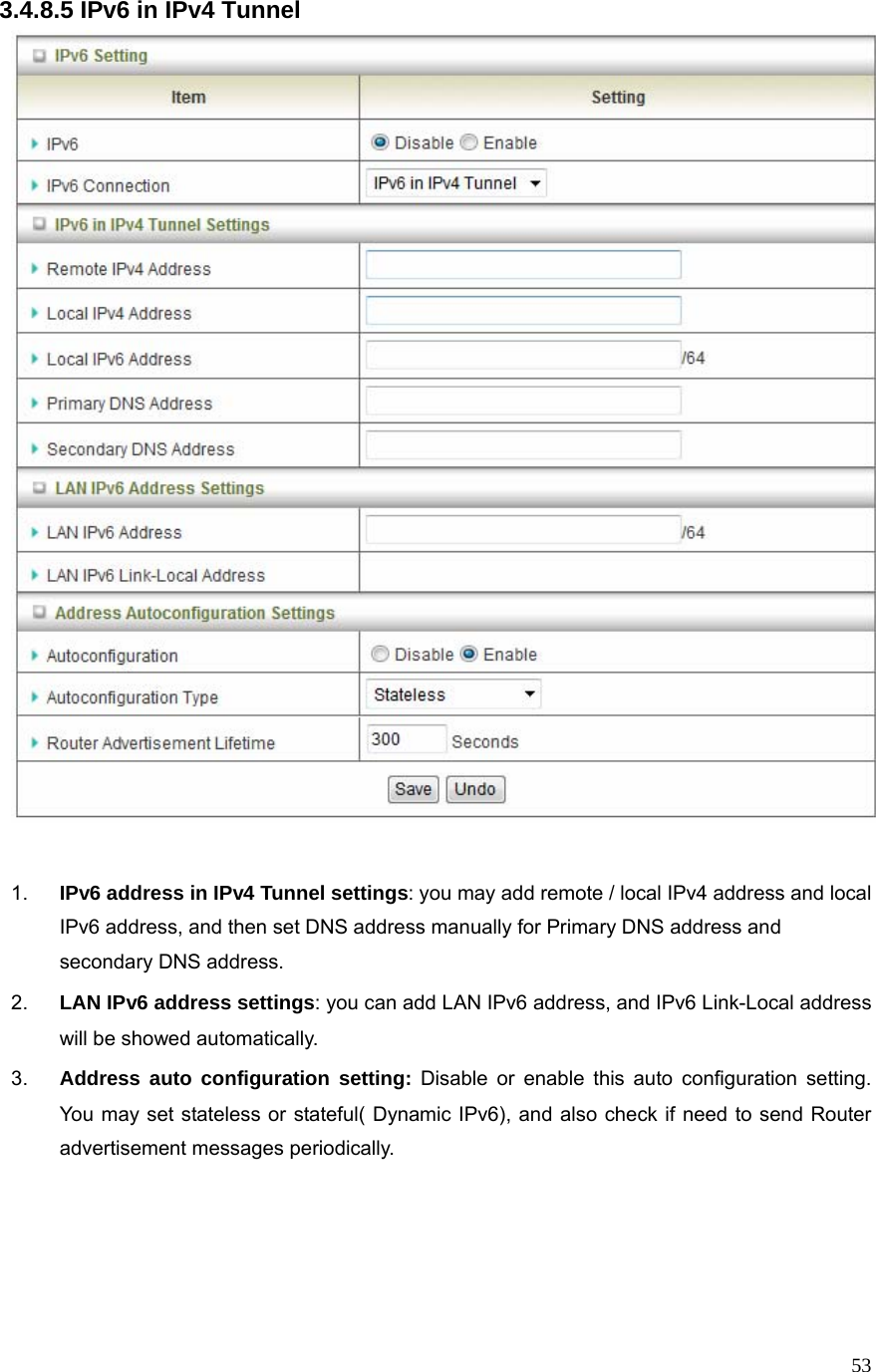  533.4.8.5 IPv6 in IPv4 Tunnel   1.  IPv6 address in IPv4 Tunnel settings: you may add remote / local IPv4 address and local IPv6 address, and then set DNS address manually for Primary DNS address and secondary DNS address. 2.  LAN IPv6 address settings: you can add LAN IPv6 address, and IPv6 Link-Local address will be showed automatically. 3.  Address auto configuration setting: Disable or enable this auto configuration setting. You may set stateless or stateful( Dynamic IPv6), and also check if need to send Router advertisement messages periodically.    