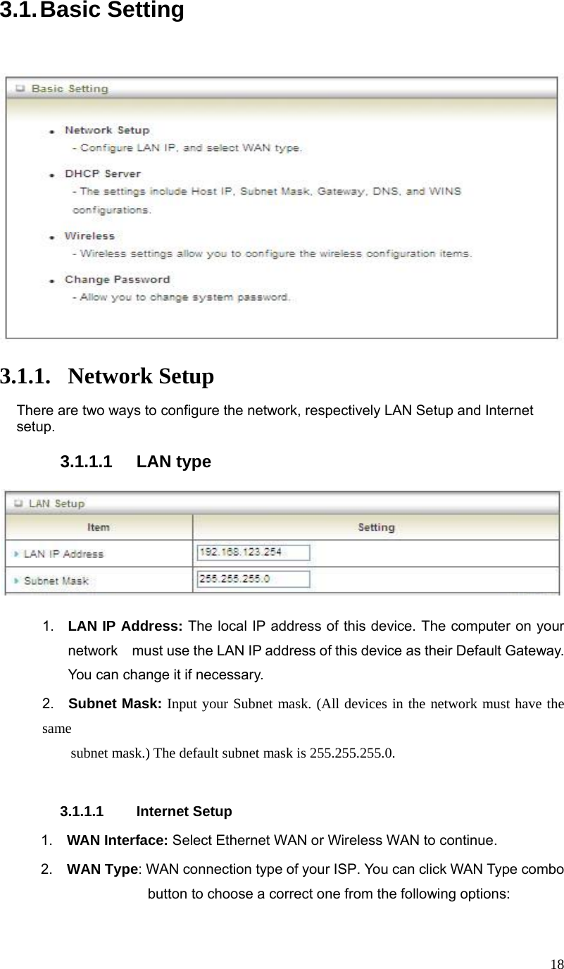  183.1. Basic  Setting          3.1.1. Network Setup There are two ways to configure the network, respectively LAN Setup and Internet setup.  3.1.1.1 LAN type      1.  LAN IP Address: The local IP address of this device. The computer on your network    must use the LAN IP address of this device as their Default Gateway. You can change it if necessary. 2.  Subnet Mask: Input your Subnet mask. (All devices in the network must have the same           subnet mask.) The default subnet mask is 255.255.255.0.  3.1.1.1 Internet Setup  1.  WAN Interface: Select Ethernet WAN or Wireless WAN to continue.  2.  WAN Type: WAN connection type of your ISP. You can click WAN Type combo button to choose a correct one from the following options:      