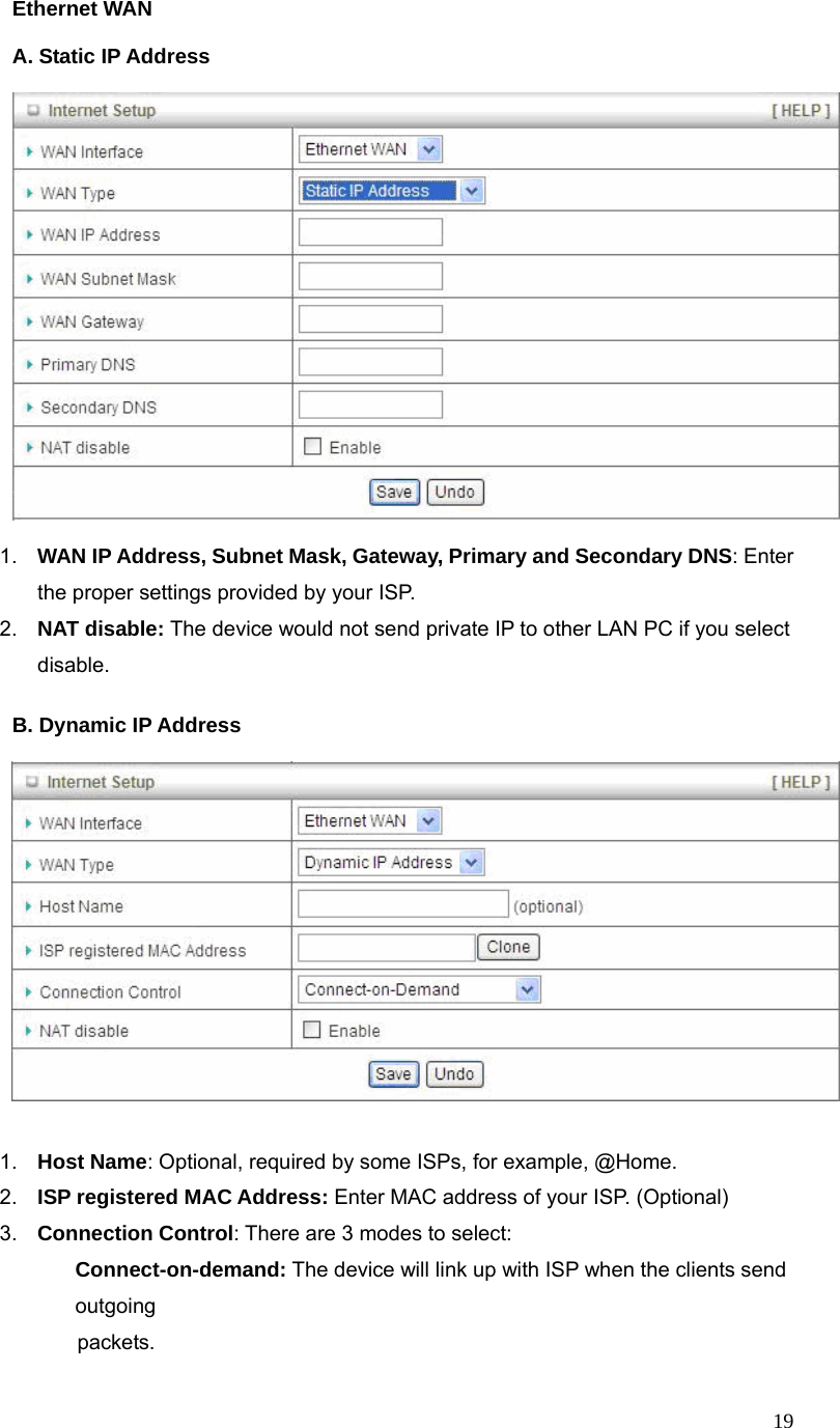  19Ethernet WAN  A. Static IP Address      1.  WAN IP Address, Subnet Mask, Gateway, Primary and Secondary DNS: Enter the proper settings provided by your ISP. 2.  NAT disable: The device would not send private IP to other LAN PC if you select disable.  B. Dynamic IP Address       1.  Host Name: Optional, required by some ISPs, for example, @Home. 2.  ISP registered MAC Address: Enter MAC address of your ISP. (Optional) 3.  Connection Control: There are 3 modes to select:   Connect-on-demand: The device will link up with ISP when the clients send outgoing              packets.  