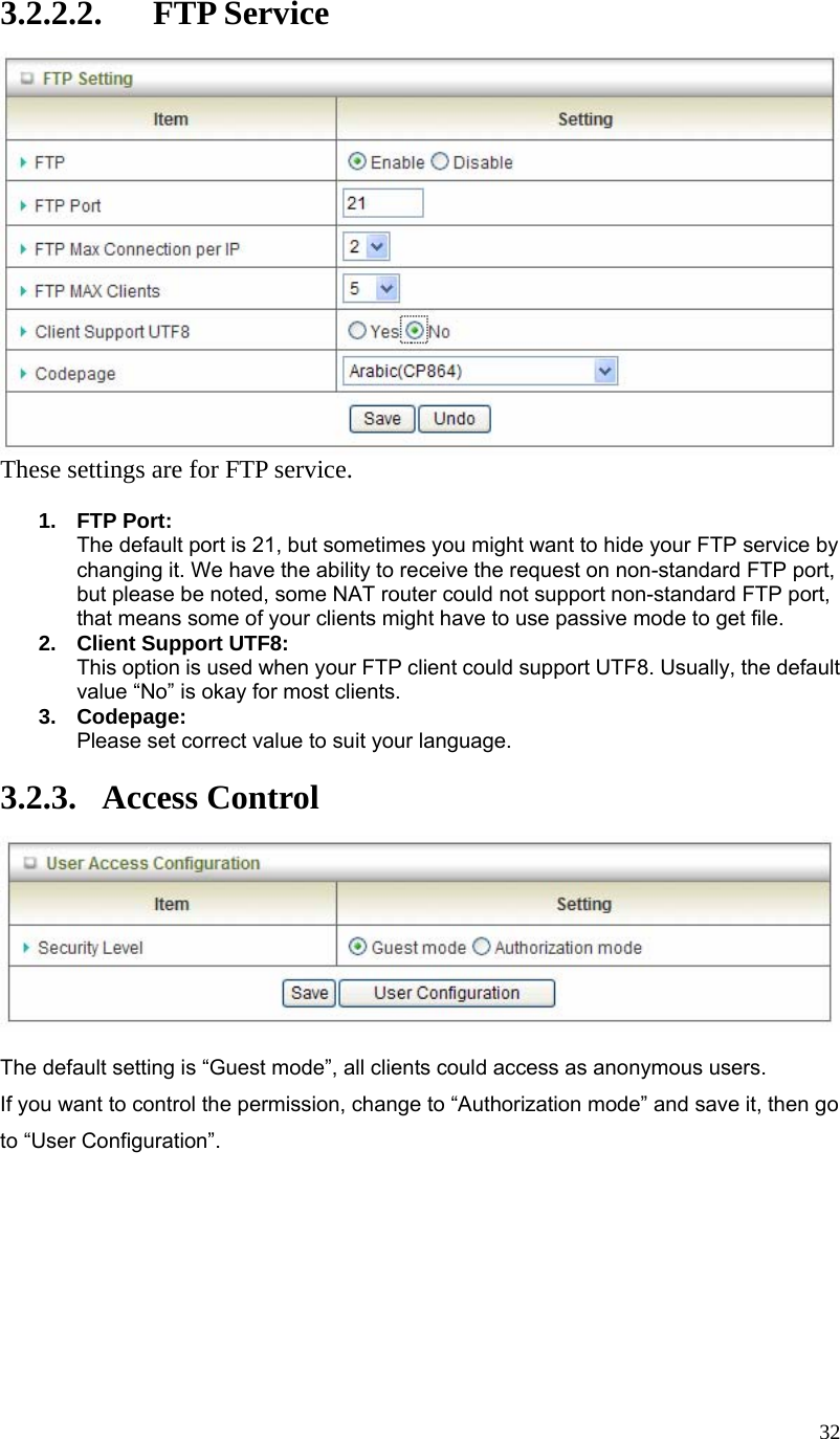  323.2.2.2. FTP Service  These settings are for FTP service.  1. FTP Port: The default port is 21, but sometimes you might want to hide your FTP service by changing it. We have the ability to receive the request on non-standard FTP port, but please be noted, some NAT router could not support non-standard FTP port, that means some of your clients might have to use passive mode to get file. 2.  Client Support UTF8: This option is used when your FTP client could support UTF8. Usually, the default value “No” is okay for most clients. 3. Codepage: Please set correct value to suit your language.  3.2.3. Access Control   The default setting is “Guest mode”, all clients could access as anonymous users. If you want to control the permission, change to “Authorization mode” and save it, then go to “User Configuration”.         