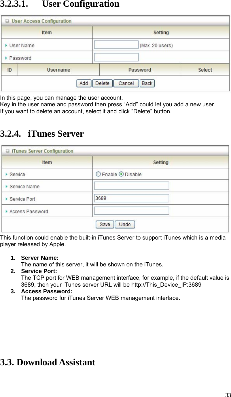  333.2.3.1. User Configuration  In this page, you can manage the user account. Key in the user name and password then press “Add” could let you add a new user. If you want to delete an account, select it and click “Delete” button.   3.2.4. iTunes Server  This function could enable the built-in iTunes Server to support iTunes which is a media player released by Apple.  1. Server Name: The name of this server, it will be shown on the iTunes. 2. Service Port: The TCP port for WEB management interface, for example, if the default value is 3689, then your iTunes server URL will be http://This_Device_IP:3689 3. Access Password: The password for iTunes Server WEB management interface.         3.3. Download Assistant  