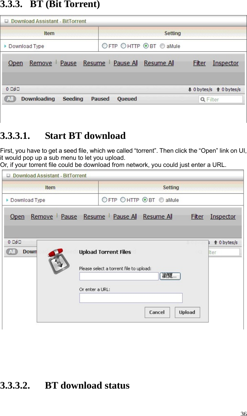  36 3.3.3. BT (Bit Torrent)   3.3.3.1. Start BT download First, you have to get a seed file, which we called “torrent”. Then click the “Open” link on UI, it would pop up a sub menu to let you upload. Or, if your torrent file could be download from network, you could just enter a URL.         3.3.3.2. BT download status 