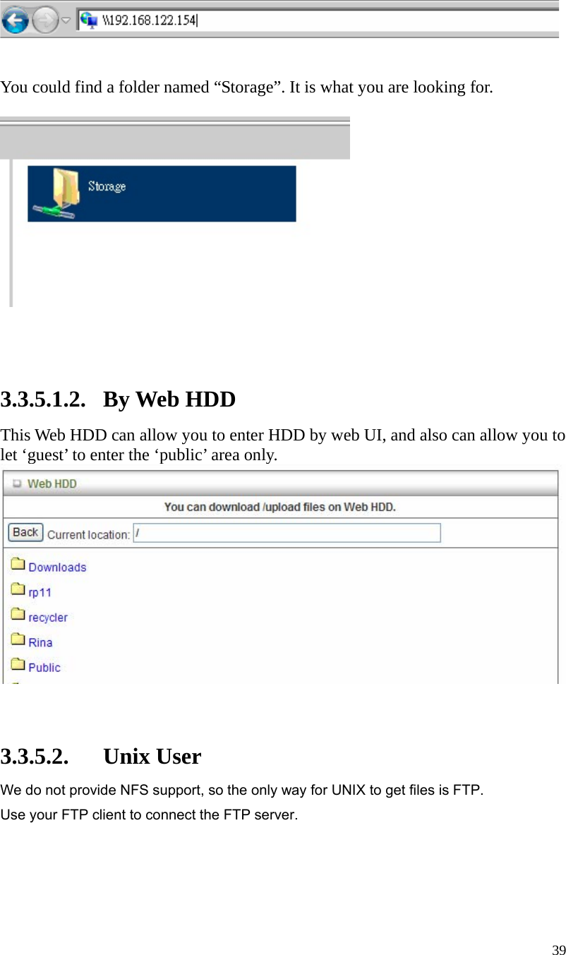  39    You could find a folder named “Storage”. It is what you are looking for.       3.3.5.1.2. By Web HDD This Web HDD can allow you to enter HDD by web UI, and also can allow you to let ‘guest’ to enter the ‘public’ area only.     3.3.5.2. Unix User We do not provide NFS support, so the only way for UNIX to get files is FTP. Use your FTP client to connect the FTP server.    