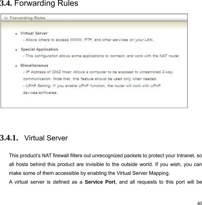  40               3.4. Forwarding Rules       3.4.1. Virtual Server   This product’s NAT firewall filters out unrecognized packets to protect your Intranet, so all hosts behind this product are invisible to the outside world. If you wish, you can make some of them accessible by enabling the Virtual Server Mapping. A virtual server is defined as a Service Port, and all requests to this port will be 