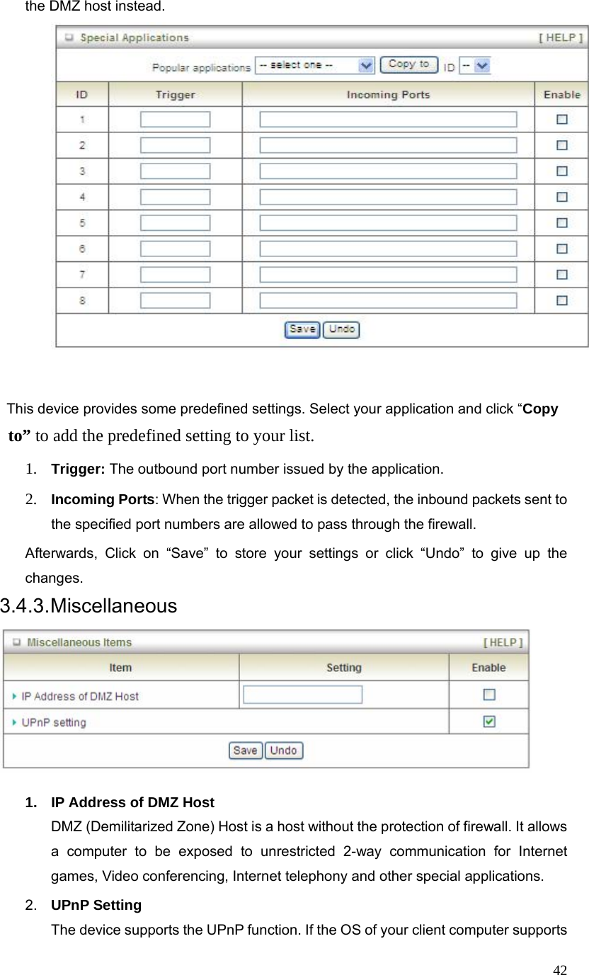  42the DMZ host instead.         This device provides some predefined settings. Select your application and click “Copy  to” to add the predefined setting to your list.   1. Trigger: The outbound port number issued by the application. 2. Incoming Ports: When the trigger packet is detected, the inbound packets sent to the specified port numbers are allowed to pass through the firewall. Afterwards, Click on “Save” to store your settings or click “Undo” to give up the changes. 3.4.3. Miscellaneous   1.  IP Address of DMZ Host DMZ (Demilitarized Zone) Host is a host without the protection of firewall. It allows a computer to be exposed to unrestricted 2-way communication for Internet games, Video conferencing, Internet telephony and other special applications.   2.  UPnP Setting   The device supports the UPnP function. If the OS of your client computer supports 