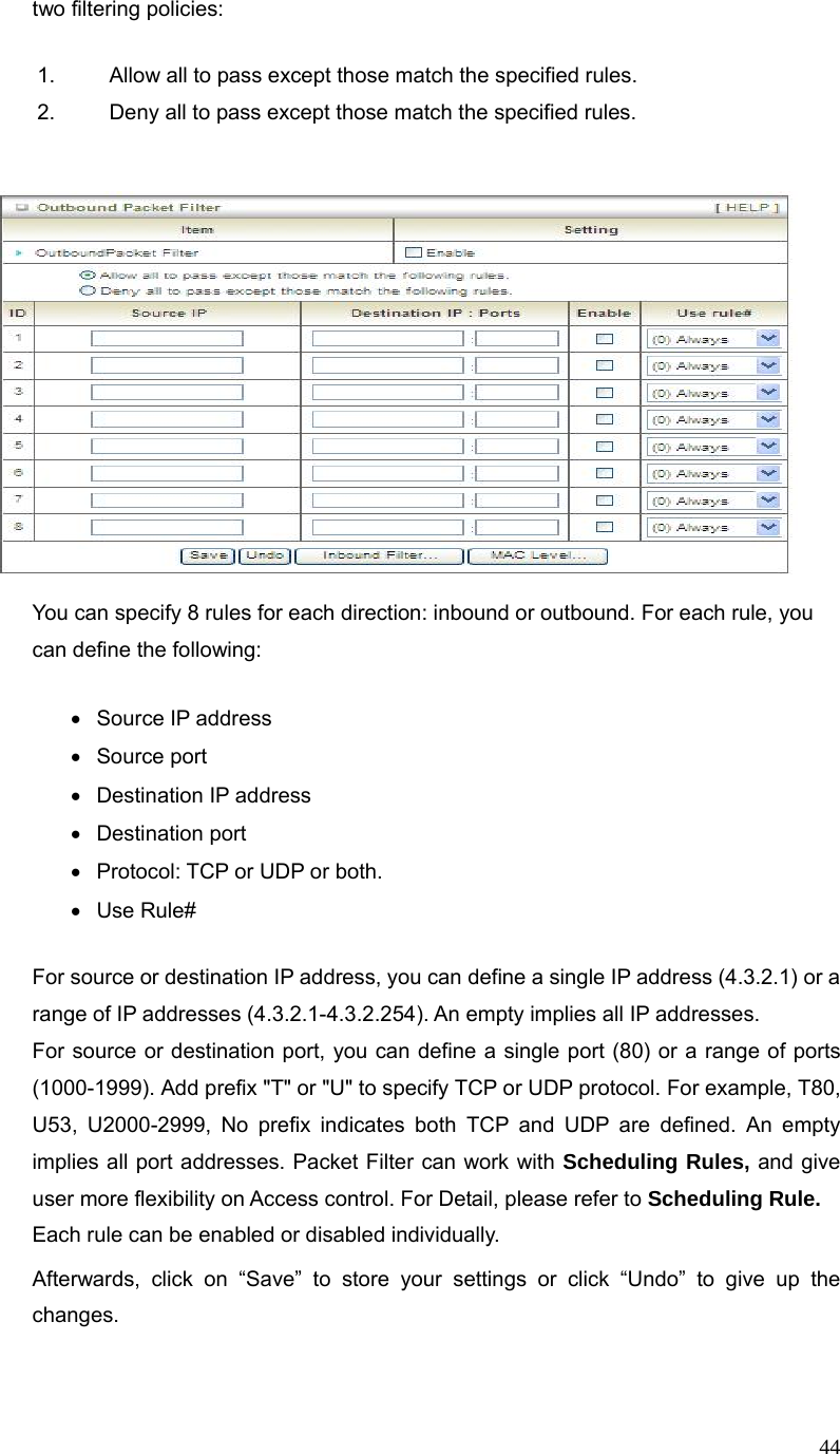  44two filtering policies: 1.  Allow all to pass except those match the specified rules.   2.  Deny all to pass except those match the specified rules.          You can specify 8 rules for each direction: inbound or outbound. For each rule, you can define the following:   • Source IP address • Source port   •  Destination IP address   • Destination port •  Protocol: TCP or UDP or both. • Use Rule# For source or destination IP address, you can define a single IP address (4.3.2.1) or a range of IP addresses (4.3.2.1-4.3.2.254). An empty implies all IP addresses.   For source or destination port, you can define a single port (80) or a range of ports (1000-1999). Add prefix &quot;T&quot; or &quot;U&quot; to specify TCP or UDP protocol. For example, T80, U53, U2000-2999, No prefix indicates both TCP and UDP are defined. An empty implies all port addresses. Packet Filter can work with Scheduling Rules, and give user more flexibility on Access control. For Detail, please refer to Scheduling Rule. Each rule can be enabled or disabled individually. Afterwards, click on “Save” to store your settings or click “Undo” to give up the changes.  