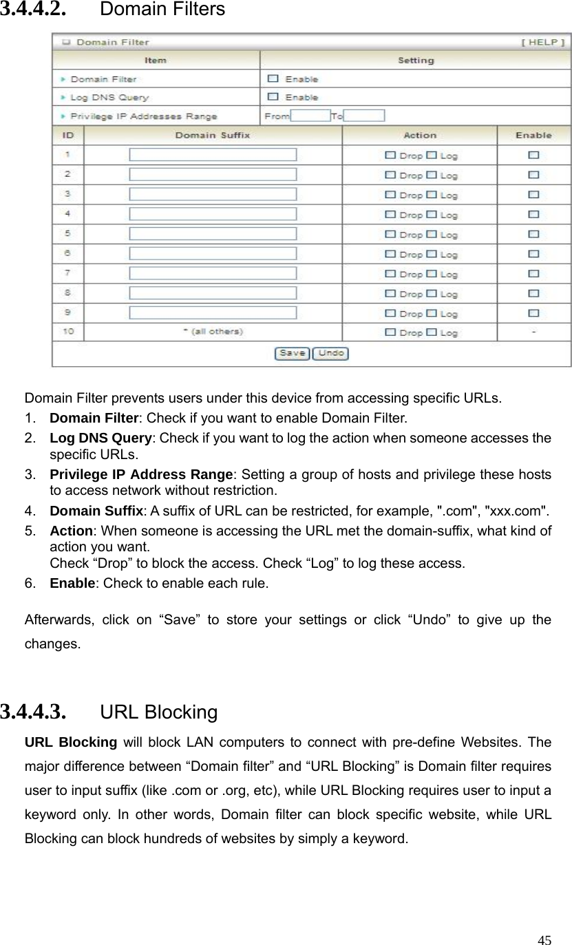  453.4.4.2. Domain Filters   Domain Filter prevents users under this device from accessing specific URLs.   1.  Domain Filter: Check if you want to enable Domain Filter.   2.  Log DNS Query: Check if you want to log the action when someone accesses the specific URLs.   3.  Privilege IP Address Range: Setting a group of hosts and privilege these hosts to access network without restriction.   4.  Domain Suffix: A suffix of URL can be restricted, for example, &quot;.com&quot;, &quot;xxx.com&quot;.   5.  Action: When someone is accessing the URL met the domain-suffix, what kind of action you want. Check “Drop” to block the access. Check “Log” to log these access.   6.  Enable: Check to enable each rule.    Afterwards, click on “Save” to store your settings or click “Undo” to give up the changes.  3.4.4.3. URL Blocking URL Blocking will block LAN computers to connect with pre-define Websites. The major difference between “Domain filter” and “URL Blocking” is Domain filter requires user to input suffix (like .com or .org, etc), while URL Blocking requires user to input a keyword only. In other words, Domain filter can block specific website, while URL Blocking can block hundreds of websites by simply a keyword.  