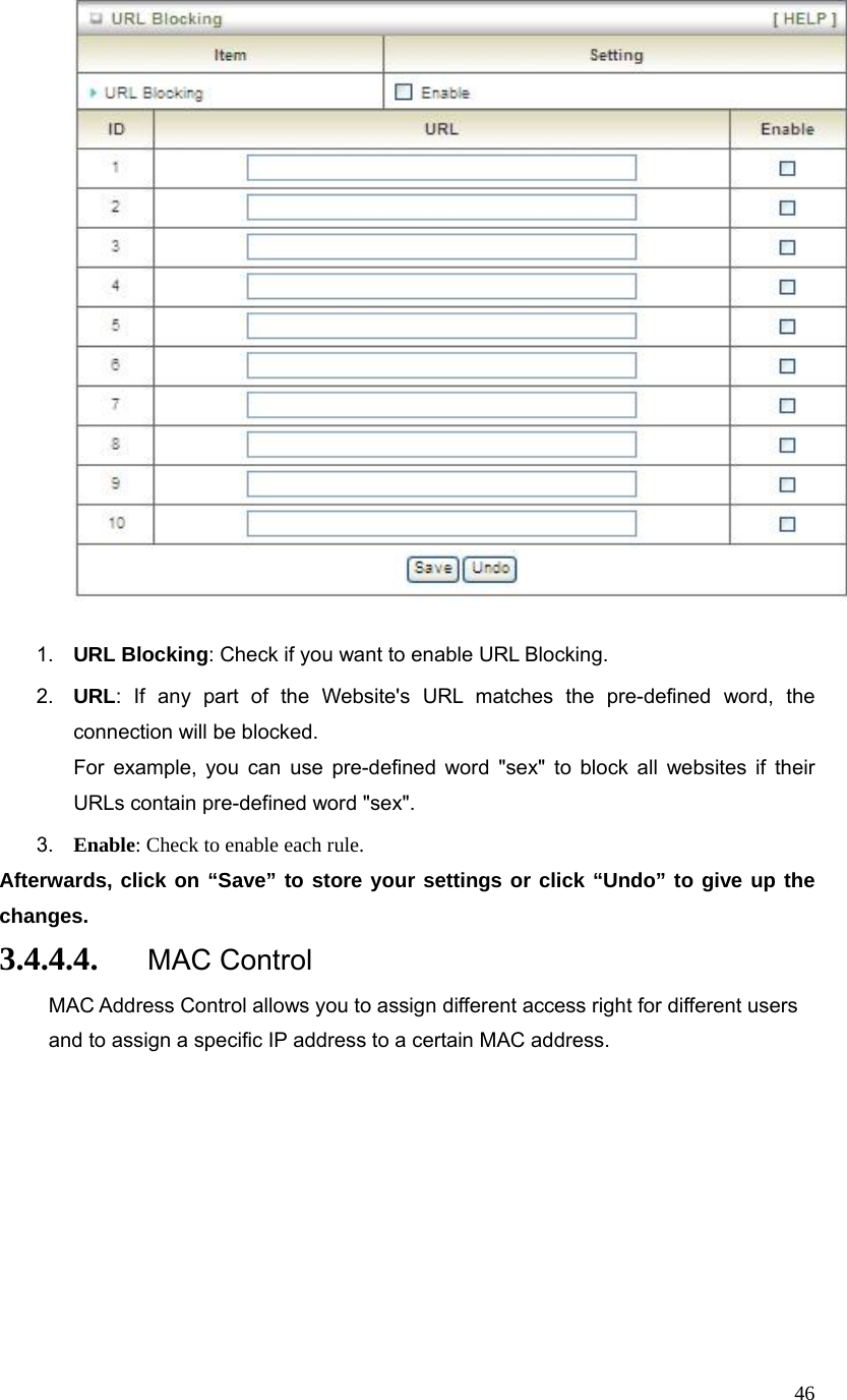  46  1.  URL Blocking: Check if you want to enable URL Blocking.   2.  URL: If any part of the Website&apos;s URL matches the pre-defined word, the connection will be blocked. For example, you can use pre-defined word &quot;sex&quot; to block all websites if their URLs contain pre-defined word &quot;sex&quot;.   3.  Enable: Check to enable each rule. Afterwards, click on “Save” to store your settings or click “Undo” to give up the changes. 3.4.4.4. MAC Control MAC Address Control allows you to assign different access right for different users and to assign a specific IP address to a certain MAC address.  