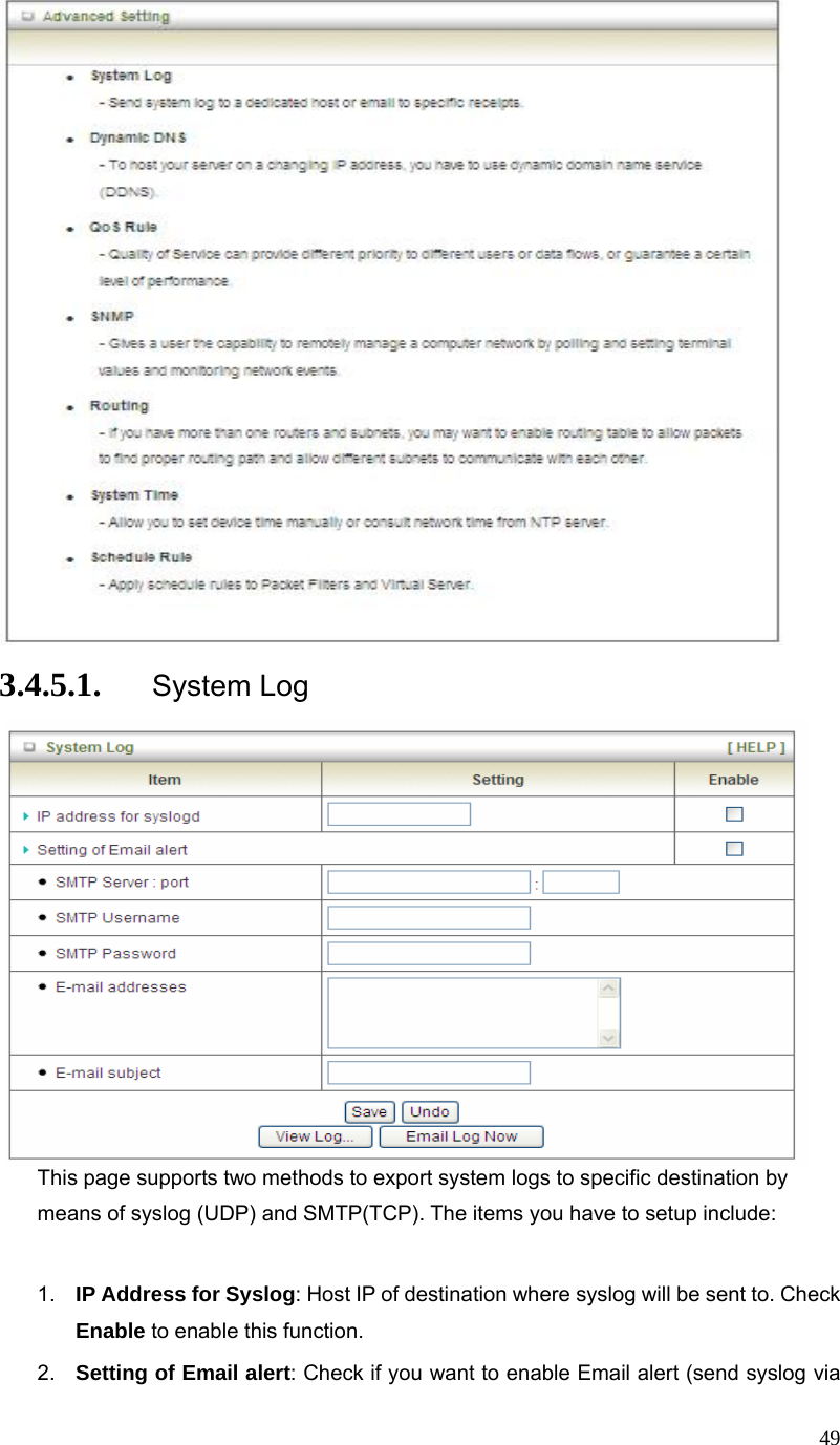  49 3.4.5.1. System Log  This page supports two methods to export system logs to specific destination by means of syslog (UDP) and SMTP(TCP). The items you have to setup include:    1.  IP Address for Syslog: Host IP of destination where syslog will be sent to. Check Enable to enable this function. 2.  Setting of Email alert: Check if you want to enable Email alert (send syslog via 