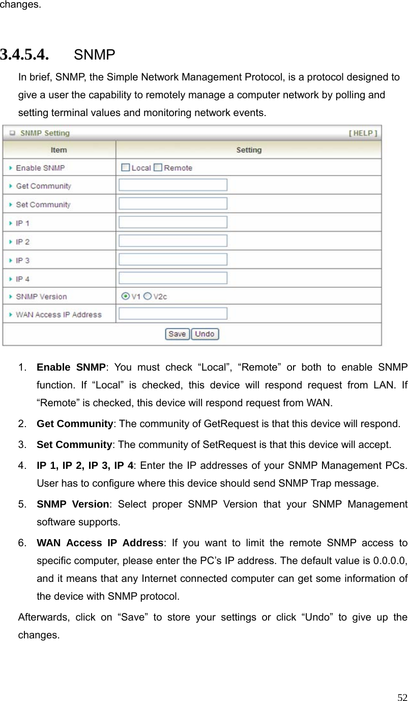  52changes.  3.4.5.4. SNMP In brief, SNMP, the Simple Network Management Protocol, is a protocol designed to give a user the capability to remotely manage a computer network by polling and setting terminal values and monitoring network events.     1.  Enable SNMP: You must check “Local”, “Remote” or both to enable SNMP function. If “Local” is checked, this device will respond request from LAN. If “Remote” is checked, this device will respond request from WAN. 2.  Get Community: The community of GetRequest is that this device will respond. 3.  Set Community: The community of SetRequest is that this device will accept. 4.  IP 1, IP 2, IP 3, IP 4: Enter the IP addresses of your SNMP Management PCs. User has to configure where this device should send SNMP Trap message. 5.  SNMP Version: Select proper SNMP Version that your SNMP Management software supports. 6.  WAN Access IP Address: If you want to limit the remote SNMP access to specific computer, please enter the PC’s IP address. The default value is 0.0.0.0, and it means that any Internet connected computer can get some information of the device with SNMP protocol. Afterwards, click on “Save” to store your settings or click “Undo” to give up the changes.  