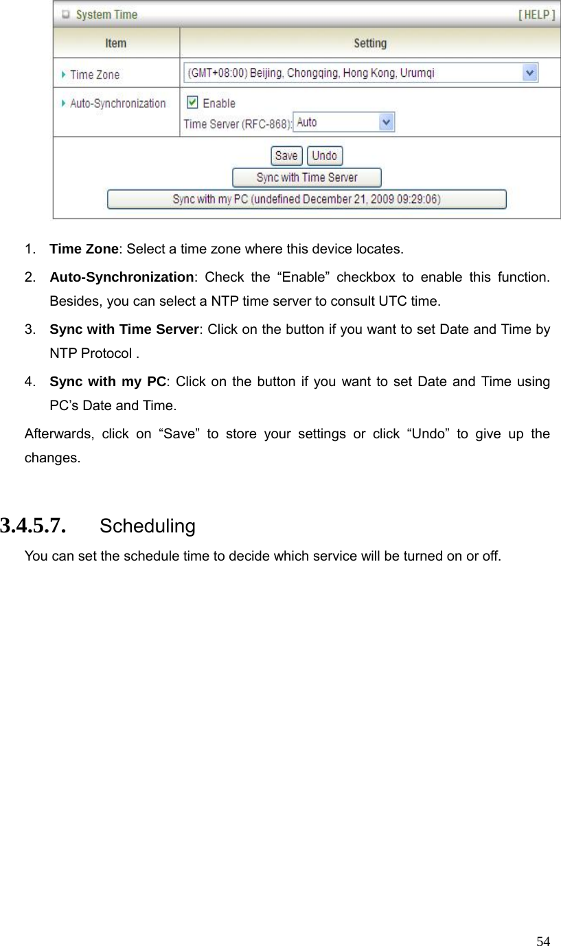  54  1.  Time Zone: Select a time zone where this device locates. 2.  Auto-Synchronization: Check the “Enable” checkbox to enable this function. Besides, you can select a NTP time server to consult UTC time. 3.  Sync with Time Server: Click on the button if you want to set Date and Time by NTP Protocol . 4.  Sync with my PC: Click on the button if you want to set Date and Time using PC’s Date and Time. Afterwards, click on “Save” to store your settings or click “Undo” to give up the changes.  3.4.5.7. Scheduling You can set the schedule time to decide which service will be turned on or off.   