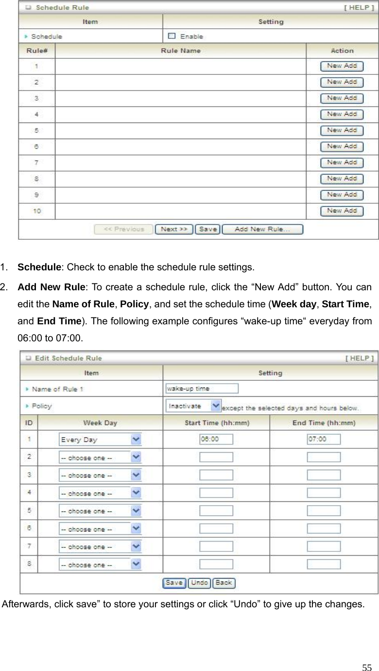 55  1.  Schedule: Check to enable the schedule rule settings.   2.  Add New Rule: To create a schedule rule, click the “New Add” button. You can edit the Name of Rule, Policy, and set the schedule time (Week day, Start Time, and End Time). The following example configures “wake-up time“ everyday from 06:00 to 07:00.          Afterwards, click save” to store your settings or click “Undo” to give up the changes.  