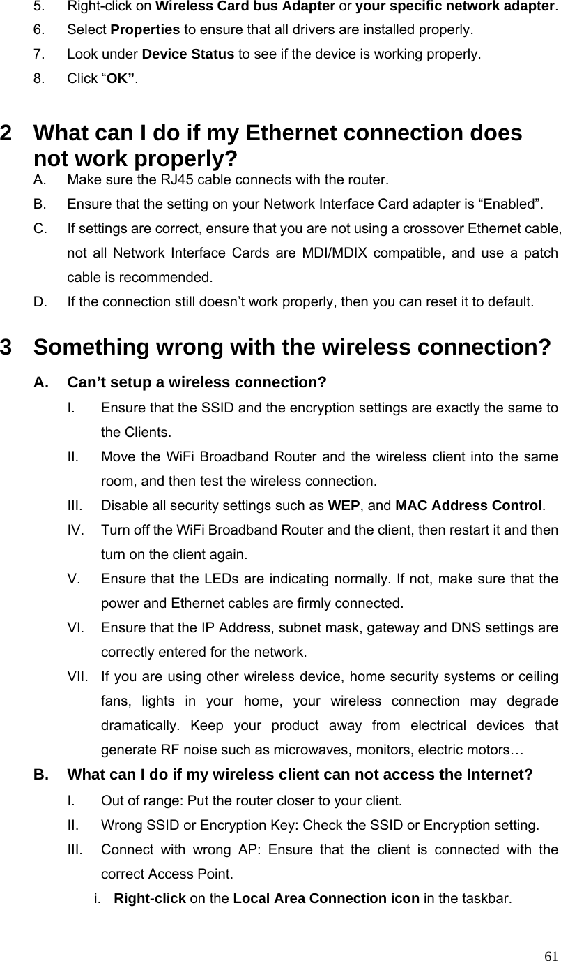  615. Right-click on Wireless Card bus Adapter or your specific network adapter. 6. Select Properties to ensure that all drivers are installed properly. 7. Look under Device Status to see if the device is working properly. 8. Click “OK”.  2  What can I do if my Ethernet connection does not work properly? A.  Make sure the RJ45 cable connects with the router. B.  Ensure that the setting on your Network Interface Card adapter is “Enabled”. C.  If settings are correct, ensure that you are not using a crossover Ethernet cable, not all Network Interface Cards are MDI/MDIX compatible, and use a patch cable is recommended. D.  If the connection still doesn’t work properly, then you can reset it to default.      3  Something wrong with the wireless connection? A.  Can’t setup a wireless connection? I.  Ensure that the SSID and the encryption settings are exactly the same to the Clients.   II.  Move the WiFi Broadband Router and the wireless client into the same room, and then test the wireless connection. III.  Disable all security settings such as WEP, and MAC Address Control. IV.  Turn off the WiFi Broadband Router and the client, then restart it and then turn on the client again.   V.  Ensure that the LEDs are indicating normally. If not, make sure that the power and Ethernet cables are firmly connected. VI.  Ensure that the IP Address, subnet mask, gateway and DNS settings are correctly entered for the network. VII.  If you are using other wireless device, home security systems or ceiling fans, lights in your home, your wireless connection may degrade dramatically. Keep your product away from electrical devices that generate RF noise such as microwaves, monitors, electric motors… B.  What can I do if my wireless client can not access the Internet? I.  Out of range: Put the router closer to your client. II.  Wrong SSID or Encryption Key: Check the SSID or Encryption setting. III.  Connect with wrong AP: Ensure that the client is connected with the correct Access Point. i.  Right-click on the Local Area Connection icon in the taskbar. 