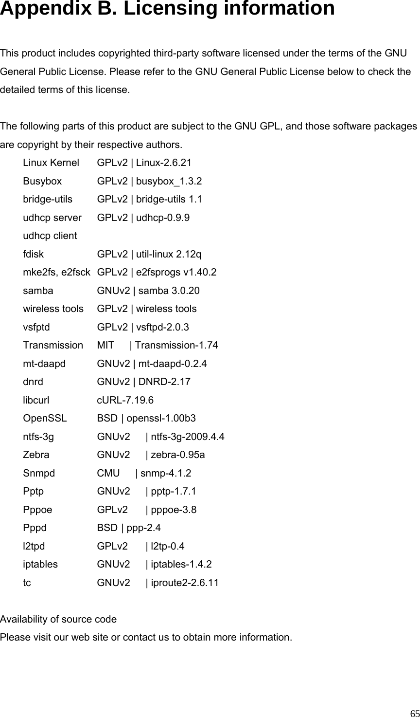  65Appendix B. Licensing information  This product includes copyrighted third-party software licensed under the terms of the GNU General Public License. Please refer to the GNU General Public License below to check the detailed terms of this license.  The following parts of this product are subject to the GNU GPL, and those software packages are copyright by their respective authors.  Linux Kernel   GPLv2 | Linux-2.6.21        Busybox    GPLv2 | busybox_1.3.2    bridge-utils   GPLv2 | bridge-utils 1.1    udhcp server  GPLv2 | udhcp-0.9.9       udhcp client    fdisk     GPLv2 | util-linux 2.12q     mke2fs, e2fsck  GPLv2 | e2fsprogs v1.40.2    samba    GNUv2 | samba 3.0.20         wireless tools  GPLv2 | wireless tools      vsfptd    GPLv2 | vsftpd-2.0.3       Transmission  MIT   | Transmission-1.74  mt-daapd    GNUv2 | mt-daapd-0.2.4     dnrd     GNUv2 | DNRD-2.17  libcurl    cURL-7.19.6    OpenSSL   BSD | openssl-1.00b3    ntfs-3g    GNUv2  | ntfs-3g-2009.4.4  Zebra    GNUv2  | zebra-0.95a        Snmpd    CMU   | snmp-4.1.2         Pptp   GNUv2 | pptp-1.7.1  Pppoe    GPLv2  | pppoe-3.8    Pppd   BSD | ppp-2.4   l2tpd   GPLv2 | l2tp-0.4    iptables    GNUv2  | iptables-1.4.2     tc   GNUv2 | iproute2-2.6.11  Availability of source code Please visit our web site or contact us to obtain more information.   