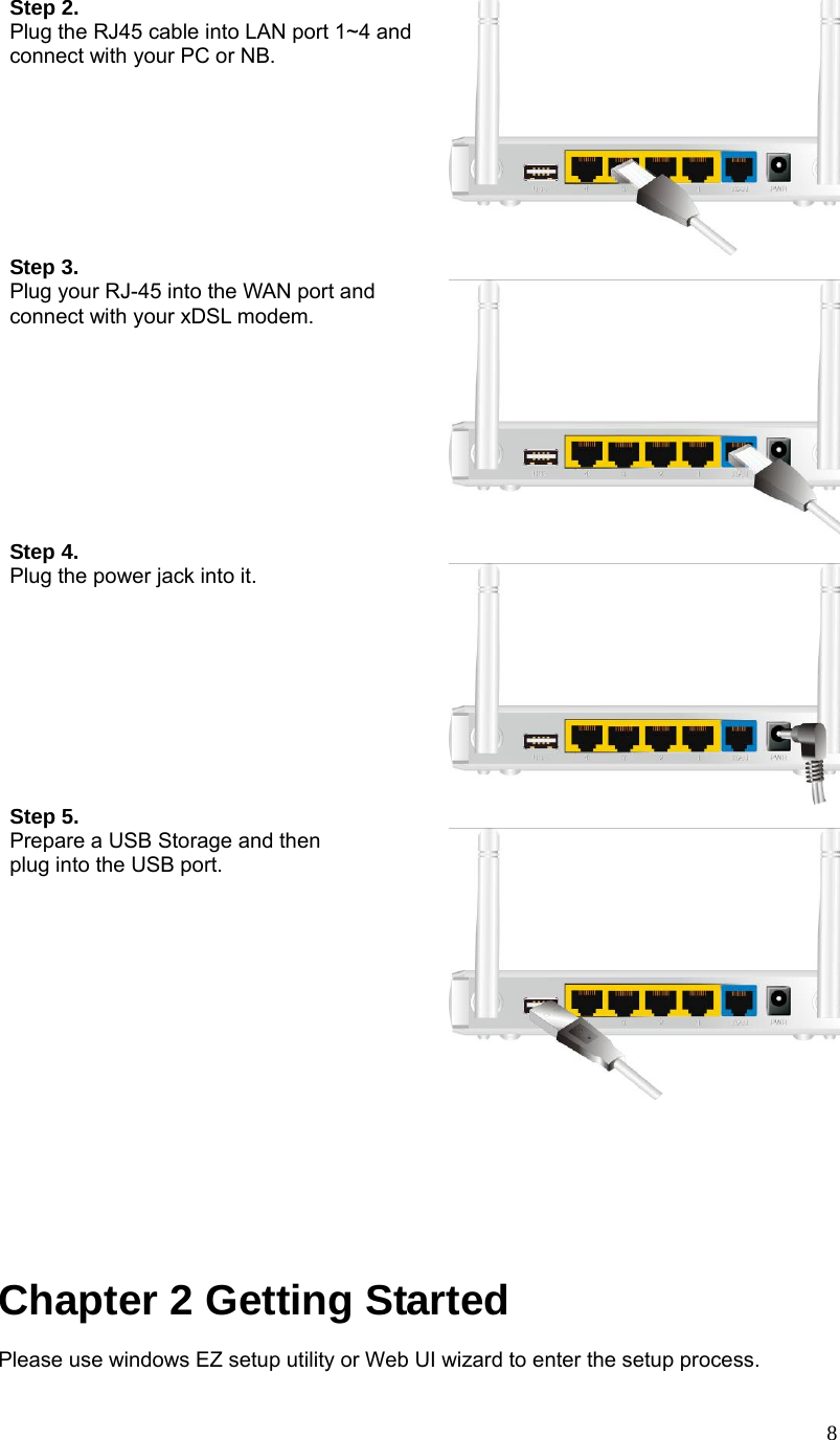  8Step 2.   Plug the RJ45 cable into LAN port 1~4 and connect with your PC or NB. Step 3.  Plug your RJ-45 into the WAN port and connect with your xDSL modem.  Step 4.  Plug the power jack into it.    Step 5. Prepare a USB Storage and then   plug into the USB port.        Chapter 2 Getting Started Please use windows EZ setup utility or Web UI wizard to enter the setup process.     