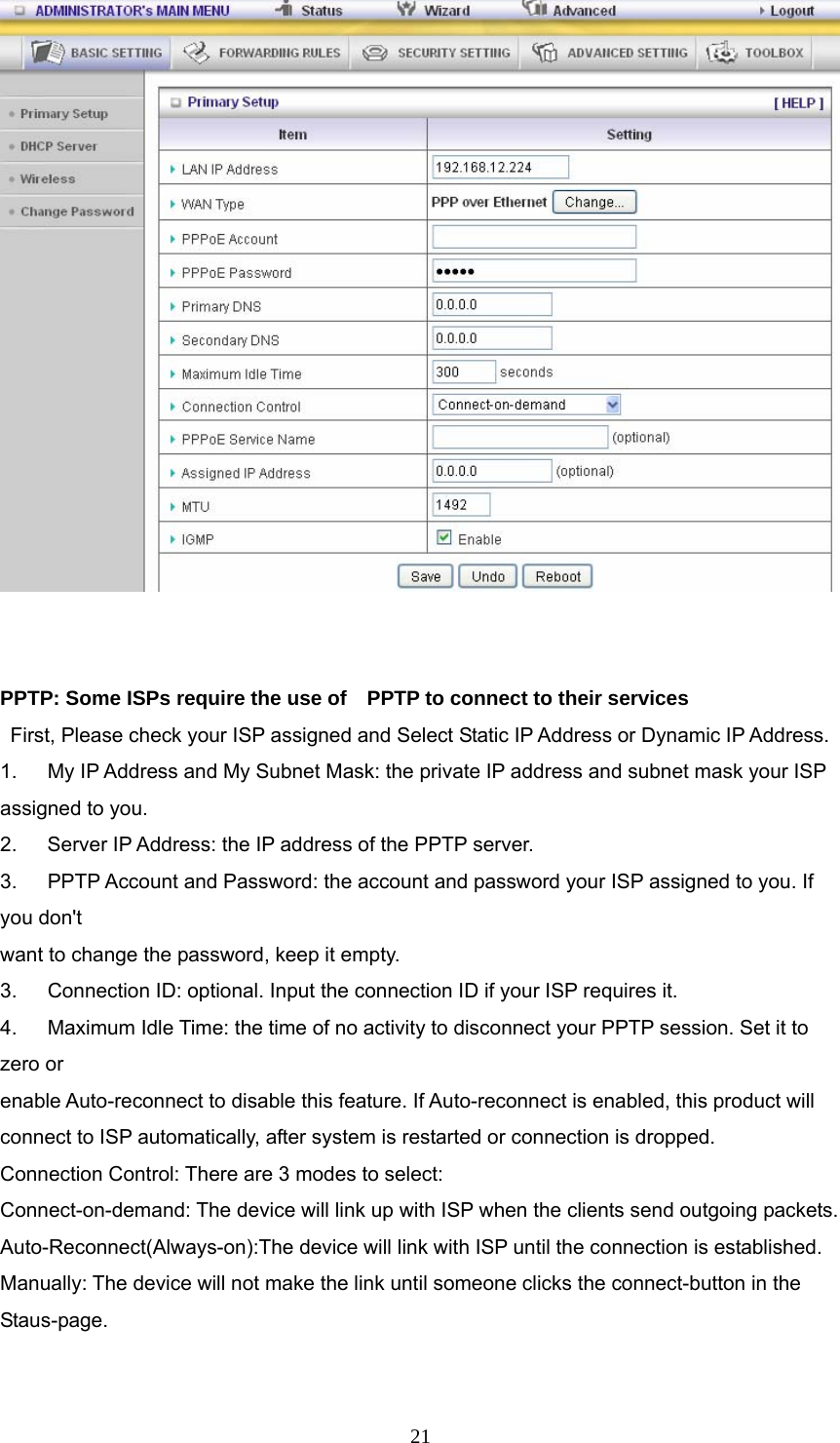  21   PPTP: Some ISPs require the use of    PPTP to connect to their services    First, Please check your ISP assigned and Select Static IP Address or Dynamic IP Address. 1.      My IP Address and My Subnet Mask: the private IP address and subnet mask your ISP assigned to you.   2.    Server IP Address: the IP address of the PPTP server.   3.   PPTP Account and Password: the account and password your ISP assigned to you. If you don&apos;t want to change the password, keep it empty.   3.      Connection ID: optional. Input the connection ID if your ISP requires it.   4.      Maximum Idle Time: the time of no activity to disconnect your PPTP session. Set it to zero or   enable Auto-reconnect to disable this feature. If Auto-reconnect is enabled, this product will   connect to ISP automatically, after system is restarted or connection is dropped. Connection Control: There are 3 modes to select: Connect-on-demand: The device will link up with ISP when the clients send outgoing packets. Auto-Reconnect(Always-on):The device will link with ISP until the connection is established. Manually: The device will not make the link until someone clicks the connect-button in the Staus-page.  
