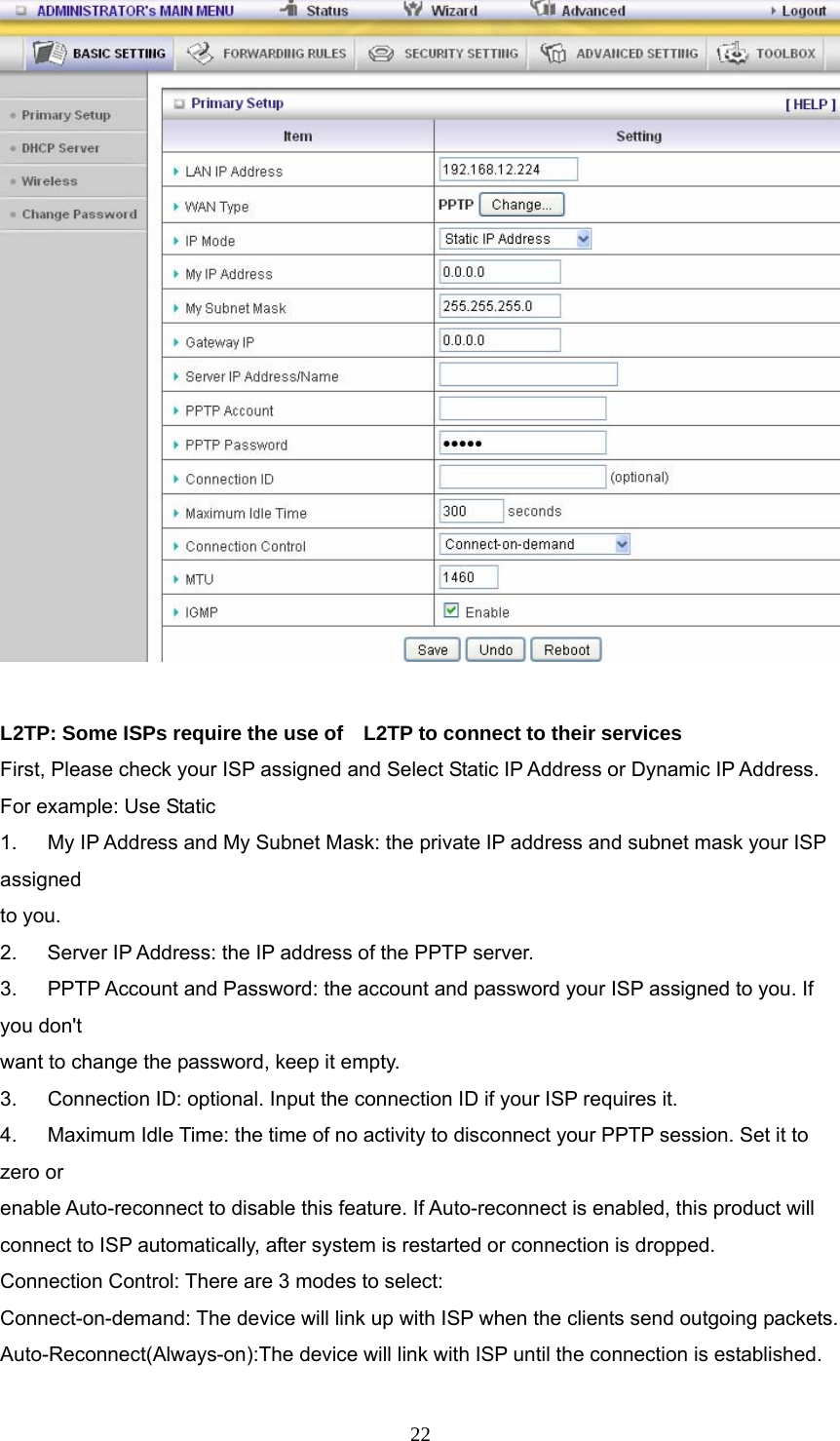  22  L2TP: Some ISPs require the use of    L2TP to connect to their services First, Please check your ISP assigned and Select Static IP Address or Dynamic IP Address. For example: Use Static 1.      My IP Address and My Subnet Mask: the private IP address and subnet mask your ISP assigned  to you.   2.    Server IP Address: the IP address of the PPTP server.   3.   PPTP Account and Password: the account and password your ISP assigned to you. If you don&apos;t want to change the password, keep it empty.   3.      Connection ID: optional. Input the connection ID if your ISP requires it.   4.      Maximum Idle Time: the time of no activity to disconnect your PPTP session. Set it to zero or   enable Auto-reconnect to disable this feature. If Auto-reconnect is enabled, this product will   connect to ISP automatically, after system is restarted or connection is dropped. Connection Control: There are 3 modes to select: Connect-on-demand: The device will link up with ISP when the clients send outgoing packets. Auto-Reconnect(Always-on):The device will link with ISP until the connection is established. 