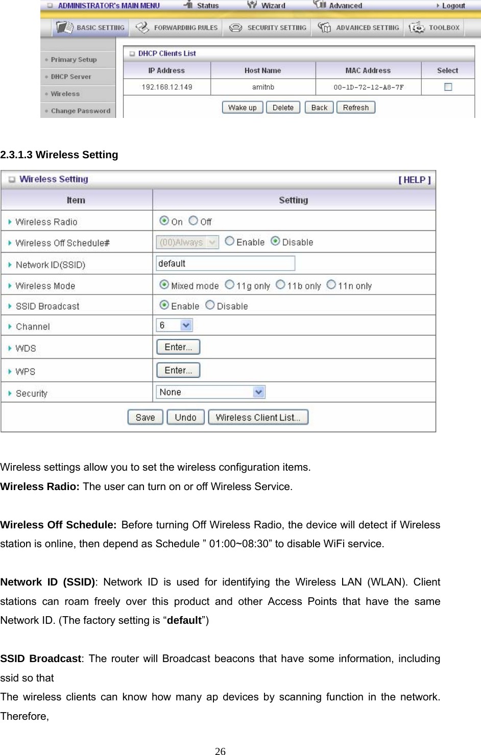  26  2.3.1.3 Wireless Setting   Wireless settings allow you to set the wireless configuration items. Wireless Radio: The user can turn on or off Wireless Service.  Wireless Off Schedule: Before turning Off Wireless Radio, the device will detect if Wireless station is online, then depend as Schedule ” 01:00~08:30” to disable WiFi service.  Network ID (SSID): Network ID is used for identifying the Wireless LAN (WLAN). Client stations can roam freely over this product and other Access Points that have the same Network ID. (The factory setting is “default”)  SSID Broadcast: The router will Broadcast beacons that have some information, including ssid so that   The wireless clients can know how many ap devices by scanning function in the network. Therefore, 