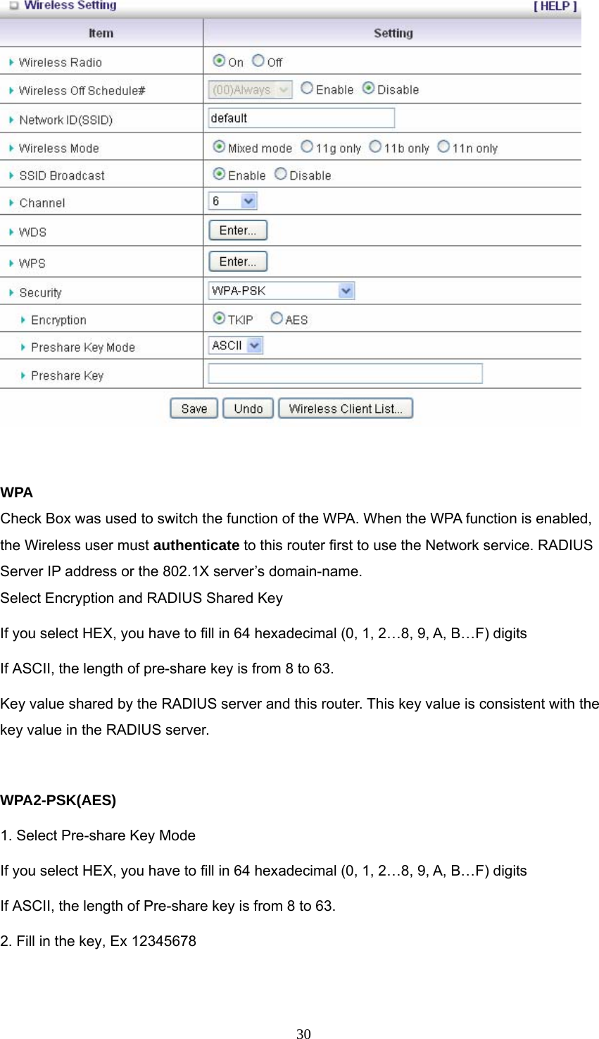  30  WPA Check Box was used to switch the function of the WPA. When the WPA function is enabled, the Wireless user must authenticate to this router first to use the Network service. RADIUS Server IP address or the 802.1X server’s domain-name.   Select Encryption and RADIUS Shared Key If you select HEX, you have to fill in 64 hexadecimal (0, 1, 2…8, 9, A, B…F) digits If ASCII, the length of pre-share key is from 8 to 63. Key value shared by the RADIUS server and this router. This key value is consistent with the key value in the RADIUS server.  WPA2-PSK(AES) 1. Select Pre-share Key Mode If you select HEX, you have to fill in 64 hexadecimal (0, 1, 2…8, 9, A, B…F) digits If ASCII, the length of Pre-share key is from 8 to 63. 2. Fill in the key, Ex 12345678  