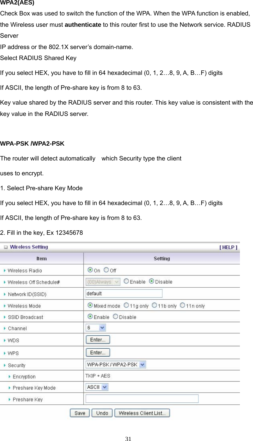  31WPA2(AES) Check Box was used to switch the function of the WPA. When the WPA function is enabled, the Wireless user must authenticate to this router first to use the Network service. RADIUS Server IP address or the 802.1X server’s domain-name.   Select RADIUS Shared Key If you select HEX, you have to fill in 64 hexadecimal (0, 1, 2…8, 9, A, B…F) digits If ASCII, the length of Pre-share key is from 8 to 63. Key value shared by the RADIUS server and this router. This key value is consistent with the key value in the RADIUS server.  WPA-PSK /WPA2-PSK The router will detect automatically    which Security type the client   uses to encrypt. 1. Select Pre-share Key Mode If you select HEX, you have to fill in 64 hexadecimal (0, 1, 2…8, 9, A, B…F) digits If ASCII, the length of Pre-share key is from 8 to 63. 2. Fill in the key, Ex 12345678  