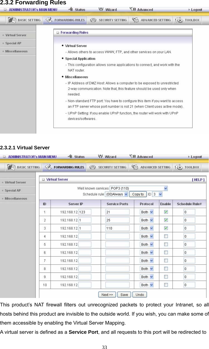  33 2.3.2 Forwarding Rules   2.3.2.1 Virtual Server  This product’s NAT firewall filters out unrecognized packets to protect your Intranet, so all hosts behind this product are invisible to the outside world. If you wish, you can make some of them accessible by enabling the Virtual Server Mapping. A virtual server is defined as a Service Port, and all requests to this port will be redirected to 