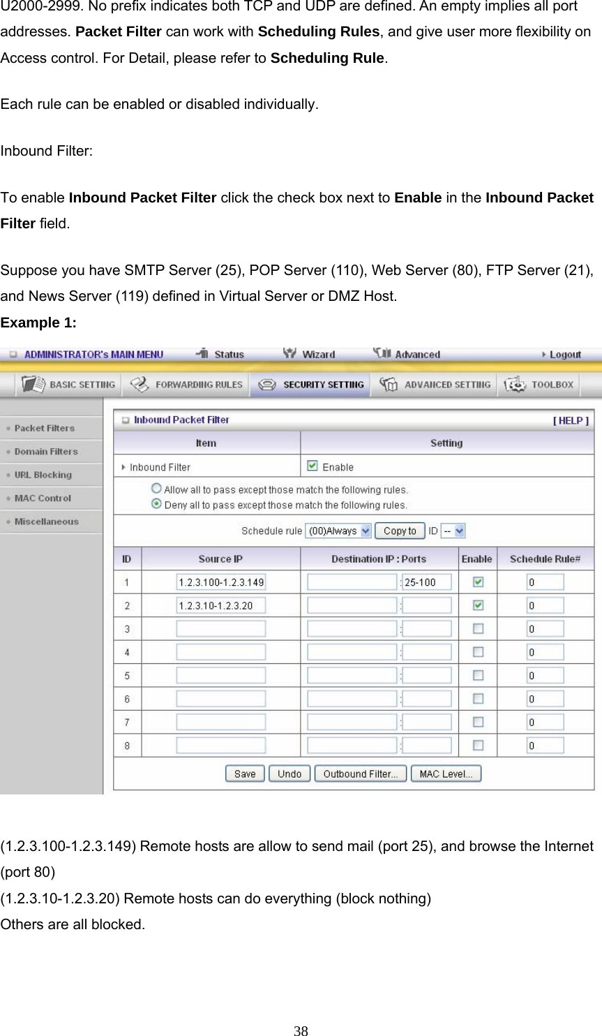  38U2000-2999. No prefix indicates both TCP and UDP are defined. An empty implies all port addresses. Packet Filter can work with Scheduling Rules, and give user more flexibility on Access control. For Detail, please refer to Scheduling Rule. Each rule can be enabled or disabled individually. Inbound Filter:   To enable Inbound Packet Filter click the check box next to Enable in the Inbound Packet Filter field. Suppose you have SMTP Server (25), POP Server (110), Web Server (80), FTP Server (21), and News Server (119) defined in Virtual Server or DMZ Host. Example 1:   (1.2.3.100-1.2.3.149) Remote hosts are allow to send mail (port 25), and browse the Internet (port 80) (1.2.3.10-1.2.3.20) Remote hosts can do everything (block nothing)   Others are all blocked.   