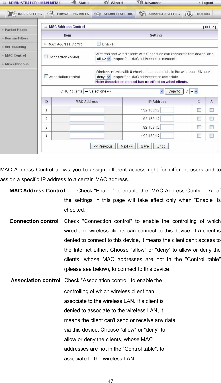  47  MAC Address Control allows you to assign different access right for different users and to assign a specific IP address to a certain MAC address. MAC Address Control  Check “Enable” to enable the “MAC Address Control”. All of the settings in this page will take effect only when “Enable” is checked. Connection control  Check &quot;Connection control&quot; to enable the controlling of which wired and wireless clients can connect to this device. If a client is denied to connect to this device, it means the client can&apos;t access to the Internet either. Choose &quot;allow&quot; or &quot;deny&quot; to allow or deny the clients, whose MAC addresses are not in the &quot;Control table&quot; (please see below), to connect to this device. Association control  Check &quot;Association control&quot; to enable the controlling of which wireless client can associate to the wireless LAN. If a client is denied to associate to the wireless LAN, it means the client can&apos;t send or receive any data via this device. Choose &quot;allow&quot; or &quot;deny&quot; to allow or deny the clients, whose MAC addresses are not in the &quot;Control table&quot;, to associate to the wireless LAN. 
